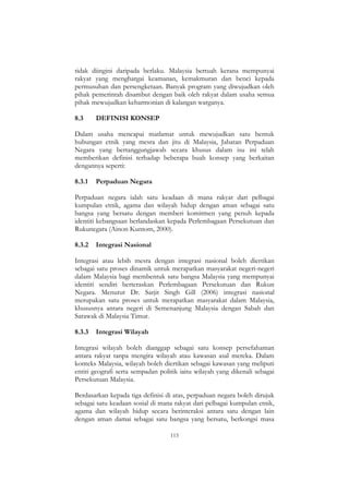 115
tidak diingini daripada berlaku. Malaysia bertuah kerana mempunyai
rakyat yang menghargai keamanan, kemakmuran dan benci kepada
permusuhan dan persengketaan. Banyak program yang diwujudkan oleh
pihak pemerintah disambut dengan baik oleh rakyat dalam usaha semua
pihak mewujudkan keharmonian di kalangan warganya.
8.3 DEFINISI KONSEP
Dalam usaha mencapai matlamat untuk mewujudkan satu bentuk
hubungan etnik yang mesra dan jitu di Malaysia, Jabatan Perpaduan
Negara yang bertanggungjawab secara khusus dalam isu ini telah
memberikan definisi terhadap beberapa buah konsep yang berkaitan
dengannya seperti:
8.3.1 Perpaduan Negara
Perpaduan negara ialah satu keadaan di mana rakyat dari pelbagai
kumpulan etnik, agama dan wilayah hidup dengan aman sebagai satu
bangsa yang bersatu dengan memberi komitmen yang penuh kepada
identiti kebangsaan berlandaskan kepada Perlembagaan Persekutuan dan
Rukunegara (Ainon Kuntom, 2000).
8.3.2 Integrasi Nasional
Integrasi atau lebih mesra dengan integrasi nasional boleh diertikan
sebagai satu proses dinamik untuk merapatkan masyarakat negeri-negeri
dalam Malaysia bagi membentuk satu bangsa Malaysia yang mempunyai
identiti sendiri berteraskan Perlembagaan Persekutuan dan Rukun
Negara. Menurut Dr. Sarjit Singh Gill (2006) integrasi nasional
merupakan satu proses untuk merapatkan masyarakat dalam Malaysia,
khususnya antara negeri di Semenanjung Malaysia dengan Sabah dan
Sarawak di Malaysia Timur.
8.3.3 Integrasi Wilayah
Integrasi wilayah boleh dianggap sebagai satu konsep persefahaman
antara rakyat tanpa mengira wilayah atau kawasan asal mereka. Dalam
konteks Malaysia, wilayah boleh diertikan sebagai kawasan yang meliputi
entiti geografi serta sempadan politik iaitu wilayah yang dikenali sebagai
Persekutuan Malaysia.
Berdasarkan kepada tiga definisi di atas, perpaduan negara boleh dirujuk
sebagai satu keadaan sosial di mana rakyat dari pelbagai kumpulan etnik,
agama dan wilayah hidup secara berinteraksi antara satu dengan lain
dengan aman damai sebagai satu bangsa yang bersatu, berkongsi masa
 