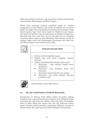 116
depan dan memberi komitmen yang sepenuhnya kepada prinsip-prinsip
yang ada dalam Perlembagaan dan Rukun Negara.
Dalam usaha mencapai matlamat perpaduan negara ini, kerajaan
menggunakan konsep integrasi yang mampu merapatkan dan seterusnya
dalam satu jangka masa yang panjang menyatukan identiti bangsa sebagai
identiti sepunya bagi semua rakyat negara ini. Melalui konsep integrasi,
nilai-nilai kaum pribumi yang mewarisi negara ini dijadikan sebagai teras.
Manakala pada masa yang sama, ciri-ciri unik bagi satu-satu kumpulan
masyarakat dalam negara ini akan dikekalkan. Pada dasarnya konsep ini
telahpun dijalin mesra oleh Perlembagaan Persekutuan dan diikat kuat
oleh Rukun Negara (Ainon Haji Kuntom, 2000).
SOALAN DALAM TEKS
1. Jelaskan maksud perpaduan negara.
2. Apakah yang anda faham mengenai integrasi
nasional?
3. Apakah yang dimaksudkan dengan „plural society‟?
A. Masyarakat yang merujuk kepada kaum
bumiputera.
B. Masyarakat yang berbilang kaum dan
keturunan.
C. Masyarakat yang berasal dari satu rumpun.
D. Masyarakat yang terdiri daripada beberapa
kumpulan asing.
Semak jawapan anda di akhir bab ini.
8.4 ISU-ISU HUBUNGAN ETNIK DI MALAYSIA
Kemajmukan di Malaysia boleh dilihat melalui kewujudan pelbagai
kumpulan etnik yang membentuk masyarakatnya. Ianya didahului dengan
kewujudan tiga etnik besar iaitu Melayu, China dan India. Pembahagian
etnik ini dapat dilihat pula dengan jelas dari segi perbezaan bahasa,
agama, kesetiaan politik, pekerjaan, pengasingan kediaman (terutama di
bandar-bandar) dan aspek-aspek lain dalam kehidupan bermasyarakat.
 