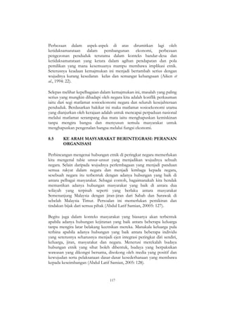 117
Perbezaan dalam aspek-aspek di atas dirumitkan lagi oleh
ketidaksamarataan dalam pembangunan ekonomi, perbezaan
pengezonan penduduk terutama dalam konteks bandar-desa dan
ketidaksamarataan yang ketara dalam agihan pendapatan dan pola
pemilikan yang mana kesemuanya mampu membawa implikasi etnik.
Seterusnya keadaan kemajmukan ini menjadi bertambah serius dengan
wujudnya kurang kesedaran kelas dan semangat kebangsaan (Aiken et
al., 1994: 22).
Selepas melihat kepelbagaian dalam kemajmukan ini, masalah yang paling
serius yang mungkin dihadapi oleh negara kita adalah konflik perkauman
iaitu dari segi matlamat sosioekonomi negara dan seluruh kesejahteraan
penduduk. Berdasarkan hakikat ini maka matlamat sosioekonomi utama
yang dianjurkan oleh kerajaan adalah untuk mencapai perpaduan nasional
melalui matlamat serampang dua mata iaitu menghapuskan kemiskinan
tanpa mengira bangsa dan menyusun semula masyarakat untuk
menghapuskan pengenalan bangsa melalui fungsi ekonomi.
8.5 KE ARAH MASYARAKAT BERINTEGRASI: PERANAN
ORGANISASI
Perbincangan mengenai hubungan etnik di peringkat negara memerlukan
kita mengenal tabie unsur-unsur yang menjadikan wujudnya sebuah
negara. Selain daripada wujudnya perlembagaan yang menjadi panduan
semua rakyat dalam negara dan menjadi lembaga kepada negara,
sesebuah negara itu terbentuk dengan adanya hubungan yang baik di
antara pelbagai masyarakat. Sebagai contoh, bagaimanakah kita hendak
memastikan adanya hubungan masyarakat yang baik di antara dua
wilayah yang terpisah seperti yang berlaku antara masyarakat
Semenanjung Malaysia dengan jiran-jiran dari Sabah dan Sarawak di
sebelah Malaysia Timur. Persoalan ini memerlukan pemikiran dan
tindakan bijak dari semua pihak (Abdul Latif Samian, 20005: 127).
Begitu juga dalam konteks masyarakat yang biasanya akan terbentuk
apabila adanya hubungan kejiranan yang baik antara beberapa keluarga
tanpa mengira latar belakang keetnikan mereka. Manakala keluarga pula
terbina apabila adanya hubungan yang baik antara beberapa individu
yang seterusnya seharusnya menjadi ejen integrasi peringkat diri sendiri,
keluarga, jiran, masyarakat dan negara. Menerusi merekalah budaya
hubungan etnik yang sihat boleh dibentuk, budaya yang berpaksikan
wawasan yang dikongsi bersama, disokong oleh media yang positif dan
kewujudan serta pelaksanaan dasar-dasar kesederhanaan yang membawa
kepada keseimbangan (Abdul Latif Samian, 2005: 128).
 