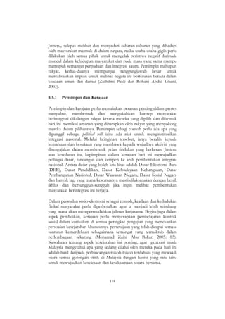 118
Justeru, selepas melihat dan menyedari cabaran-cabaran yang dihadapi
oleh masyarakat majmuk di dalam negara, maka usaha-usaha gigih perlu
dilakukan oleh semua pihak untuk mengelak peristiwa negatif daripada
muncul dalam kehidupan masyarakat dan pada masa yang sama mampu
memupuk semangat perpaduan dan integrasi kaum. Pemimpin mahupun
rakyat, kedua-duanya mempunyai tanggungjawab besar untuk
merealisasikan impian untuk melihat negara ini berterusan berada dalam
keadaan aman dan damai (Zulhilmi Paidi dan Rohani Abdul Ghani,
2003).
8.5.1 Pemimpin dan Kerajaan
Pemimpin dan kerajaan perlu memainkan peranan penting dalam proses
menyubur, membentuk dan mengukuhkan konsep masyarakat
berintegrasi dikalangan rakyat kerana mereka yang dipilih dan dibentuk
hari ini memikul amanah yang diharapkan oleh rakyat yang menyokong
mereka dalam pilihanraya. Pemimpin sebagi contoh perlu ada apa yang
dipanggil sebagai political will iaitu ada niat untuk menginstitusikan
integrasi nasional. Melalui keinginan tersebut, ianya beralih kepada
kemahuan dan kesukaan yang membawa kepada wujudnya aktiviti yang
disengajakan dalam membentuk pelan tindakan yang berkesan. Justeru
atas kesedaran itu, kepimpinan dalam kerajaan hari ini mewujudkan
pelbagai dasar, rancangan dan kempen ke arah pembentukan integrasi
nasional. Antara dasar yang boleh kita lihat adalah Dasar Ekonomi Baru
(DEB), Dasar Pendidikan, Dasar Kebudayaan Kebangsaan, Dasar
Pembangunan Nasional, Dasar Wawasan Negara, Dasar Sosial Negara
dan banyak lagi yang mana kesemuanya mesti dilaksanakan dengan betul,
ikhlas dan bersungguh-sungguh jika ingin melihat pembentukan
masyarakat berintegrasi ini berjaya.
Dalam persoalan sosio-ekonomi sebagai contoh, keadaan dan kedudukan
fizikal masyarakat perlu diperbetulkan agar ia menjadi lebih seimbang
yang mana akan mempermudahkan jalinan kerjasama. Begitu juga dalam
aspek pendidikan, kerajaan perlu menyerapkan pembelajaran kontrak
sosial dalam kurikulum di semua peringkat pengajian yang menekankan
persoalan kesejarahan khususnnya persetujuan yang telah dicapai semasa
tuntutan kemerdekaan sebagaimana semangat yang termaktub dalam
perlembagaan sekarang (Mohamad Zaini Abu Bakar, 2005: 85).
Kesedaran tentang aspek kesejarahan ini penting, agar generasi muda
Malaysia mengetahui apa yang sedang dilalui oleh mereka pada hari ini
adalah hasil daripada perbincangan tokoh-tokoh terdahulu yang mewakili
suara semua golongan etnik di Malaysia dengan hasrat yang satu iaitu
untuk mewujudkan keselesaan dan kesaksamaan secara bersama.
 