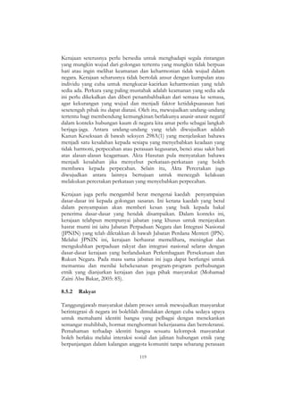 119
Kerajaan seterusnya perlu bersedia untuk menghadapi segala rintangan
yang mungkin wujud dari golongan tertentu yang mungkin tidak berpuas
hati atau ingin melihat keamanan dan keharmonian tidak wujud dalam
negara. Kerajaan seharusnya tidak bertolak ansur dengan kumpulan atau
individu yang cuba untuk mengkucar-kacirkan keharmonian yang telah
sedia ada. Perkara yang paling mustahak adalah keamanan yang sedia ada
ini perlu dikekalkan dan diberi penambahbaikan dari semasa ke semasa,
agar kekurangan yang wujud dan menjadi faktor ketidakpuasasan hati
sesetengah pihak itu dapat diatasi. Oleh itu, mewujudkan undang-undang
tertentu bagi membendung kemungkinan berlakunya anasir-anasir negatif
dalam konteks hubungan kaum di negara kita amat perlu sebagai langkah
berjaga-jaga. Antara undang-undang yang telah diwujudkan adalah
Kanun Keseksaan di bawah seksyen 298A(1) yang menjelaskan bahawa
menjadi satu kesalahan kepada sesiapa yang menyebabkan keadaan yang
tidak harmoni, perpecahan atau perasaan kegusaran, benci atau sakit hati
atas alasan-alasan keagamaan. Akta Hasutan pula menyatakan bahawa
menjadi kesalahan jika menyebut perkataan-perkataan yang boleh
membawa kepada perpecahan. Selain itu, Akta Percetakan juga
diwujudkan antara lainnya bertujuan untuk mencegah kelakuan
melakukan percetakan perkataan yang menyebabkan perpecahan.
Kerajaan juga perlu mengambil berat mengenai kaedah penyampaian
dasar-dasar ini kepada golongan sasaran. Ini kerana kaedah yang betul
dalam penyampaian akan memberi kesan yang baik kepada bakal
penerima dasar-dasar yang hendak disampaikan. Dalam konteks ini,
kerajaan telahpun mempunyai jabatan yang khusus untuk menjayakan
hasrat murni ini iaitu Jabatan Perpaduan Negara dan Integrasi Nasional
(JPNIN) yang telah diletakkan di bawah Jabatan Perdana Menteri (JPN).
Melalui JPNIN ini, kerajaan berhasrat memelihara, meningkat dan
mengukuhkan perpaduan rakyat dan integrasi nasional selaras dengan
dasar-dasar kerajaan yang berlandaskan Perlembagaan Persekutuan dan
Rukun Negara. Pada masa sama jabatan ini juga dapat berfungsi untuk
memantau dan menilai kebekesanan program-program perhubungan
etnik yang dianjurkan kerajaan dan juga pihak masyarakat (Mohamad
Zaini Abu Bakar, 2005: 85).
8.5.2 Rakyat
Tanggungjawab masyarakat dalam proses untuk mewujudkan masyarakat
berintegrasi di negara ini bolehlah dimulakan dengan cuba sedaya upaya
untuk memahami identiti bangsa yang pelbagai dengan menekankan
semangat muhibbah, hormat menghormati bekerjasama dan bertoleransi.
Pemahaman terhadap identiti bangsa sesuatu kelompok masyarakat
boleh berlaku melalui interaksi sosial dan jalinan hubungan etnik yang
berpanjangan dalam kalangan anggota komuniti tanpa sebarang perasaan
 