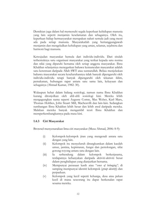 12
Demikian juga dalam hal memenuhi segala keperluan kehidupan manusia
yang lain seperti menjamin keselamatan dan sebagainya. Oleh itu,
keperluan hidup bermasyarakat merupakan naluri semula jadi yang mesti
ada pada setiap manusia. Masyarakatlah yang bertanggungjawab
menjamin dan mengekalkan kehidupan yang aman, selamat, sejahtera dan
harmoni bagi manusia.
Kewujudan masyarakat bemula dari individu-individu. Dari situlah
terbentuknya satu organisasi masyarakat yang terikat kepada satu norma
dan nilai yang dipatuhi bersama oleh setiap anggota masyarakat. Ibnu
Khaldun selanjutnya menegaskan bahawa kemunculan masyarakat adalah
satu ketentuan daripada Allah SWT atau sunnatullah. Beliau menjelaskan
bahawa masyarakat secara keseluruhannya tidak banyak dipengaruhi oleh
individu-individu tetapi banyak dipengaruhi oleh tekanan iklim,
pemakanan, hubungan rapat antara satu sama lain, kekayaan dan
sebagainya (Ahmad Kamar, 1982: 30).
Walaupun hebat dalam bidang sosiologi, namun nama Ibnu Khaldun
kurang ditonjolkan oleh ahli-ahli sosiologi kini. Mereka lebih
mengagungkan nama seperti Auguste Comte, Max Weber, Karl Marx,
Thomas Hobbes, John Stuart Mill, Macheavilli dan lain-lain. Sedangkan
sumbangan Ibnu Khaldun lebih besar dan lebih awal daripada mereka.
Malahan mereka banyak mengambil teori Ibnu Khaldun dan
memperkembangkannya pada masa kini.
1.4.3 Ciri Masyarakat
Brownel menyenaraikan lima ciri masyarakat (Musa Ahmad, 2006: 8-9):
(i) Kelompok-kelompok jiran yang mengenali antara satu
dengan yang lain.
(ii) Kelompok itu menyeluruh dirangkumkan dalam kaedah
umur, jantina, kepintaran, fungsi dan pertolongan, sifat
gotong-royong antara satu dengan lain.
(iii) Ia terbendung dalam kelompok berkerjasama,
terdapatnya kebanyakan daripada aktiviti-aktiviti besar
dalam penghidupan yang dianjurkan bersama.
(iv) Mempunyai perasaan kasih atau “sence of belonging”, di
samping mempunyai identiti kelompok (group identity) dan
perpaduan.
(v) Kelompok yang kecil seperti keluarga, desa atau pekan
kecil di mana seseorang itu dapat berkenalan rapat
sesama mereka.
 