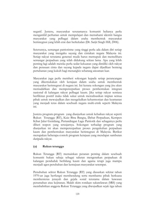 120
negatif. Justeru, masyarakat terutamanya komuniti belianya perlu
mengambil perhatian untuk mempelajari dan memahami identiti bangsa
masyarakat yang pelbagai dalam usaha membentuk masyarakat
berintegrasi yang lebih erat dan berkekalan (Dr. Sarjit Singh Hill, 2006).
Seterusnya, semangat patriotisme yang tinggi perlu ada dalam diri setiap
masyarakat yang mengaku sayang dan cintakan negara Malaysia ini.
Setiap rakyat terutama generasi muda harus memupuk dan memelihara
semangat perpaduan yang telah didukung sekian lama. Apa yang lebih
penting lagi adalah mereka perlu sedar kekuatan yang dimiliki oleh rakyat
dan perasaan cinta dan sayang kepada negara dapat dijadikan benteng
pertahanan yang kukuh bagi menangkis sebarang ancaman luar.
Masyarakat juga perlu memberi sokongan kepada setiap perancangan
yang dikemukakan oleh kerajaan dalam usaha untuk membentuk
masyarakat berintegrasi di negara ini. Ini kerana sokongan yang jitu akan
memudahkan dan mempercepatkan proses pembentukan integrasi
nasional di kalangan rakyat pelbagai kaum. Jika setiap rakyat sentiasa
berfikiran positif maka tidak sukar untuk merealisasikan impian semua
pihak untuk mewujudkan dan mengekalkan keharmonian dan keamanan
yang menjadi teras dalam sesebuah negara multi-etnik seperti Malaysia
ini.
Justeru program-program yang dianjurkan untuk kebaikan rakyat seperti
Rukun Tetangga (RT), Kuiz Bina Bangsa, Debat Perpaduan, Kempen
Kibar Jalur Gemilang, Pertandingan Lagu Patriotik dan sebagainya perlu
diberi respon yang sewajarnya. Sokongan terhadap program yang
dianjurkan ini akan mempercepatkan proses pengukuhan perpaduan
kaum dan pembentukan masyarakat berintegrasi di Malaysia. Berikut
merupakan beberapa contoh program kerajaan yang mendapat sambutan
daripada rakyat.
(a) Rukun tetangga
Rukun Tetangga (RT) memainkan peranan penting dalam sesebuah
komuniti bukan sahaja sebagai saluran mengeratkan perpaduan di
kalangan penduduk berbilang kaum dan agama tetapi juga mampu
menjadi agen perubahan dan kemajuan masyarakat setempat.
Penubuhan sektor Rukun Tetangga (RT) yang diasaskan sekitar tahun
1970-an juga berfungsi membendung serta membantu pihak berkuasa
membenteras jenayah dan gejala sosial terutama dalam kawasan
perumahan atau kejiranan. Malah skim rondaan sukarelawan (SRS) yang
membabitkan anggota Rukun Tetangga yang diwujudkan sejak tiga tahun
 