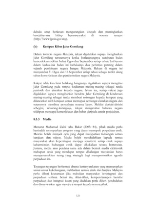 121
dahulu amat berkesan mengurangkan jenayah dan meningkatkan
kesejahteraan hidup bermasyarakat di sesuatu tempat
(http://www.jpnin.gov.my).
(b) Kempen Kibar Jalur Gemilang
Dalam konteks negara Malaysia, rakyat digalakkan supaya mengibarkan
Jalur Gemilang terutamanya ketika berlangsungnya sambutan bulan
kemerdekaan sekitar bulan Ogos dan September setiap tahun. Ini kerana
dalam kedua-dua bulan ini berlakunya dua peristiwa penting dalam
sejarah pembinaan negara bangsa Malaysia. Rakyat di negara ini
menyambut 31 Ogos dan 16 September setiap tahun sebagai tarikh ulang
tahun kemerdekaan dan pembentukan negara Malaysia.
Rakyat tidak kira latar belakang bangsanya digalakkan supaya mengibar
Jalur Gemilang pada tempat kediaman masing-masing sebagai tanda
patriotik dan cintakan kepada negara. Selain itu, setiap rakyat juga
digalakkan supaya mengibarkan bendera Jalur Gemilang di kenderaan
masing-masing sebagai tanda memberi sokongan kepada kempen yang
dilancarkan oleh kerajaan untuk memupuk semangat cintakan negara dan
seterusnya membina perpaduan sesama kaum. Melalui aktiviti-aktiviti
sebegini, sekurang-kurangnya, rakyat mengetahui bahawa negara
telahpun mencapai kemerdekaan dan bebas daripada anasir penjajahan.
8.5.3 Media
Menurut Mohamad Zaini Abu Bakar (2005: 84), pihak media perlu
bertindak memaparkan program yang dapat memupuk perpaduan etnik.
Mereka boleh menjadi ejen yang dapat merapatkan hubungan antara
kerajaan dan rakyat. Media boleh mendedahkan kepada semua
masyarakat akan kepentingan menjaga sensitiviti setiap etnik supaya
keharmonian hubungan etnik dapat dikekalkan secara berterusan.
Justeru, media arus perdana sama ada dalam bentuk media elektronik
mahupun cetak yang mendapat tempat dikalangan masyarakat harus
memperuntukkan ruang yang strategik bagi mempromosikan agenda
perpaduan ini.
Tayangan-tayangan berbentuk drama kemasyarakatan yang menyerapkan
unsur-unsur kekeluargaan, melibatkan semua etnik dan berjiwa Malaysia
perlu diberi keutamaan jika mahukan masyarakat berintegrasi dan
perpaduan terbina. Selain itu, iklan-iklan, kempen-kempen bersifat
perpaduan dan integrasi kaum yang diadakan perlu diberi pendedahan
dan diwar-warkan agar mesejnya sampai kepada semua pihak.
 