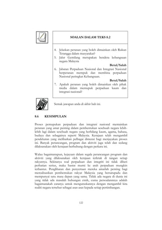 122
SOALAN DALAM TEKS 8.2
4. Jelaskan peranan yang boleh dimainkan oleh Rukun
Tetangga dalam masyarakat?
5. Jalur Gemilang merupakan bendera kebangsaan
negara Malaysia
Betul/Salah
6. Jabatan Perpaduan Nasional dan Integrasi Nasional
berperanan mempuk dan membina perpaduan
Nasional peringkat Kebangsaan.
Betul/Salah
7. Apakah peranan yang boleh dimainkan oleh pihak
media dalam memupuk perpaduan kaum dan
integrasi nasional?
Semak jawapan anda di akhir bab ini.
8.6 KESIMPULAN
Proses pemupukan perpaduan dan integrasi nasional memainkan
peranan yang amat penting dalam pembentukan sesebuah negara lebih-
lebih lagi dalam sesebuah negara yang berbilang kaum, agama, bahasa,
budaya dan sebagainya seperti Malaysia. Kerajaan telah mengambil
pendekatan yang melibatkan pelbagai dimensi bagi menjayakan proses
ini. Banyak perancangan, program dan aktiviti juga telah dan sedang
dilaksanakan oleh kerajaan berhubung dengan perkara ini.
Walau bagaimanapun, kejayaan dalam segala perancangan program dan
aktiviti yang dilaksanakan oleh kerajaan terletak di tangan setiap
rakyatnya. Sekiranya soal perpaduan dan integriti ini tidak diberi
perhatian serius, maka hasrat murni ke arah perpaduan mungkin
terbantut. Penglibatan dan penyertaan mereka amatlah penting bagi
merealisasikan pembentukan rakyat Malaysia yang bersatupadu dan
mempunyai satu masa depan yang sama. Tidak ada negara di dunia ini
yang tidak ada masalah hubungan etnik, cuma persoalannnya adalah
bagaimanakah caranya untuk menguruskannya dengan mengambil kira
realiti negara tersebut sebagai asas-asas kepada setiap pertimbangan.
 