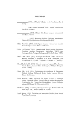 125
BIBLIOGRAFI
_____________. (1986). Al Munjid fi al Lughah wa al A‟lam. Beirut: Dar al
Syarqi.
_____________. (2002). Federal constitution. Kuala Lumpur: International
Law Book Services.
_______________. (2002). Malaysia kita. Kuala Lumpur: International
Law Book Services.
_______________. (2002). Kenegaraan Malaysia: Isu-isu dan perkembangan.
Pahang: PTS Publications & Distributors Sdn. Bhd.
Abdul Aziz Bari. (2001). Perlembagaan Malaysia: Asas-asas dan masalah.
Kuala Lumpur: Dewan Bahasa dan Pustaka.
Abdul Latif Samian. (2005). Hubungan etnik: Reliati, harapan dan cabaran.
Prosiding Seminar Pemantapan Kurikulum TITAS dan
Hubungan Etnik Peringkat Kebangsaan 2005. Shah Alam: UiTM.
Abdul Latiff Samian. (2005). Hubungan etnik: Realiti, harapan dan cabaran.
Seminar Peringkat Kebangsaan Kali ke-4, Pengajaran dan
Pembelajaran TITAS di IPT, Anjuran UiTM pada 9-11 Jun 2005.
Ahmad Rafizi Salleh. (2003). Islam dan masyarakat majmuk. Dlm. Hasnan
Kasan, (Peny.), Tamadun Islam dan Kenegaraan Malaysia. Selangor:
Fulson Trading.
Aiken, S.R., et al. (1994). Pembangunan dan persekitaran di Semenanjung
Malaysia (Sulong Mohamed, Terj.). Kuala Lumpur: Dewan
Bahasa dan Pustaka.
Ainon Kuntom. (2000). Perpaduan dan Integrasi Nasional – Pandangan
Jabatan Perpaduan Negara. Kertas Kerja di Seminar Kebangsaan
Penghayatan dan Pengukuhan Kemerdekaan Negara Malaysia,
anjuran UUM pada 11-13 September 2000.
Ali Mansur. (1994). Islam dalam perhubungan antarabangsa (Mahmood Zuhdi
Abd. Majid, Terj.). Kuala Lumpur: AG Grafik.
Amad Kamar. (1982). Teori daya gerak masyarakat. Petaling Jaya: Agensi
Penerbitan Nusantara.
 