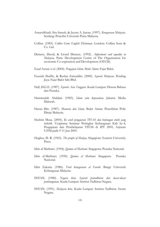126
Asnarulkhadi Abu Samah, & Jayum A. Jawan. (1997). Kenegaraan Malaysia.
Serdang: Penerbit Universiti Putra Malaysia.
Collins. (1983). Collins Gems English Dictionary. London: Collins Sons &
Co. Ltd.
Demery, David, & Lionel Demery. (1992). Adjustment and equality in
Malaysia. Paris: Development Centre of The Organisation for
economic Co-coperation and Development (OECD).
Ezad Azraai et al. (2004). Pengajian Islam. Shah Alam: Fajar Bakti.
Fauziah Shaffie, & Ruslan Zainuddin. (2000). Sejarah Malaysia. Petaling
Jaya: Fajar Bakti Sdn Bhd.
Hall, D.G.E. (1987). Sejarah Asia Tenggara. Kuala Lumpur: Dewan Bahasa
dan Pustaka.
Hammudah Abdalati. (1983). Islam satu kepasatian. Jakarta: Media
Dakwah.
Harun Din. (1987). Manusia dan Islam. Bukit Aman: Penerbitan Polis
Diraja Malaysia.
Hashim Musa. (2005). Ke arah pengajaran TITAS dan hubungan etnik yang
holistik. Ucaptama Seminar Peringkat Kebangsaan Kali ke-4,
Pengajaran dan Pembelajaran TITAS di IPT 2005, Anjuran
UiTM pada 9-11 Jun 2005.
Hughes, D. R. (1965). The people of Malaya. Singapore: Eastern University
Press.
Idris al Marbawi. (1954). Qamus al Marbawi. Singapura: Pustaka National.
Idris al-Marbawi. (1950). Qamus al Marbawi. Singapura: Pustaka
Nasional.
Idris Zakaria. (1986). Teori kenegaraan al Farabi. Bangi: Universiti
Kebangsaan Malaysia.
INTAN. (1980). Negara kita: Sejarah pentadbiran dan dasar-dasar
pembangunan. Kuala Lumpur: Institut Tadbiran Negara.
INTAN. (1991). Malaysia kita. Kuala Lumpur: Institut Tadbiran Awam
Negara.
 