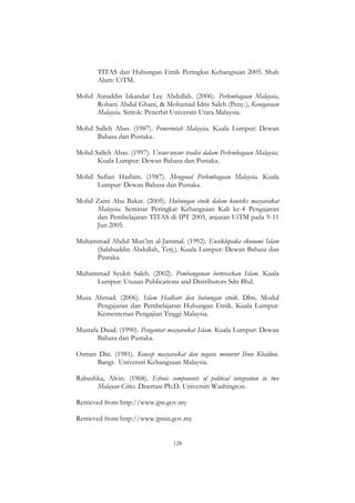 128
TITAS dan Hubungan Etnik Peringkat Kebangsaan 2005. Shah
Alam: UiTM.
Mohd Ainuddin Iskandar Lee Abdullah. (2006). Perlembagaan Malaysia,
Rohani Abdul Ghani, & Mohamad Idris Saleh (Peny.), Kenegaraan
Malaysia. Sintok: Penerbit Universiti Utara Malaysia.
Mohd Salleh Abas. (1987). Pemerintah Malaysia. Kuala Lumpur: Dewan
Bahasa dan Pustaka.
Mohd Salleh Abas. (1997). Unsur-unsur tradisi dalam Perlembagaan Malaysia.
Kuala Lumpur: Dewan Bahasa dan Pustaka.
Mohd Sufian Hashim. (1987). Mengenal Perlembagaan Malaysia. Kuala
Lumpur: Dewan Bahasa dan Pustaka.
Mohd Zaini Abu Bakar. (2005). Hubungan etnik dalam konteks masyarakat
Malaysia. Seminar Peringkat Kebangsaan Kali ke-4 Pengajaran
dan Pembelajaran TITAS di IPT 2005, anjuran UiTM pada 9-11
Jun 2005.
Muhammad Abdul Mun‟im al-Jammal. (1992). Ensiklopedia ekonomi Islam
(Salahuddin Abdullah, Terj.). Kuala Lumpur: Dewan Bahasa dan
Pustaka.
Muhammad Syukri Saleh. (2002). Pembangunan berteraskan Islam. Kuala
Lumpur: Utusan Publications and Distributors Sdn Bhd.
Musa Ahmad. (2006). Islam Hadhari dan hubungan etnik. Dlm. Modul
Pengajaran dan Pembelajaran Hubungan Etnik. Kuala Lumpur:
Kementerian Pengajian Tinggi Malaysia.
Mustafa Daud. (1990). Pengantar masyarakat Islam. Kuala Lumpur: Dewan
Bahasa dan Pustaka.
Osman Din. (1981). Konsep masyarakat dan negara menurut Ibnu Khaldun.
Bangi: Universiti Kebangsaan Malaysia.
Rabushka, Alvin. (1968). Ethnic components of political integration in two
Malayan Cities. Disertasi Ph.D. Universiti Washington.
Retrieved from http://www.jpn.gov.my
Retrieved from http://www.jpnin.gov.my
 