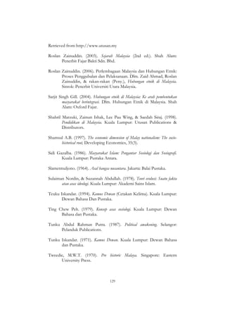 129
Retrieved from http://www.utusan.my
Roslan Zainuddin. (2003). Sejarah Malaysia (2nd ed.). Shah Alam:
Penerbit Fajar Bakti Sdn. Bhd.
Roslan Zainuddin. (2006). Perlembagaan Malaysia dan Hubungan Etnik:
Proses Penggubalan dan Pelaksanaan. Dlm. Zaid Ahmad, Roslan
Zainuddin, & rakan-rakan (Peny.), Hubungan etnik di Malaysia.
Sintok: Penerbit Universiti Utara Malaysia.
Sarjit Singh Gill. (2004). Hubungan etnik di Malaysia: Ke arah pembentukan
masyarakat berintegrasi. Dlm. Hubungan Etnik di Malaysia. Shah
Alam: Oxford Fajar.
Shahril Marzuki, Zainun Ishak, Lee Pau Wing, & Saedah Siraj. (1998).
Pendidikan di Malaysia. Kuala Lumpur: Utusan Publications &
Distributors.
Shamsul A.B. (1997). The economic dimension of Malay nationalism: The socio-
historical root, Developing Economies, 35(3).
Sidi Gazalba. (1986). Masyarakat Islam: Pengantar Sosiologi dan Sosiografi.
Kuala Lumpur: Pustaka Antara.
Slametmuljono. (1964). Asal bangsa nusantara. Jakarta: Balai Pustaka.
Sulaiman Nordin, & Suzannah Abdullah. (1978). Teori evolusi: Suatu fakta
atau asas ideologi. Kuala Lumpur: Akademi Sains Islam.
Teuku Iskandar. (1994). Kamus Dewan (Cetakan Kelima). Kuala Lumpur:
Dewan Bahasa Dan Pustaka.
Ting Chew Peh. (1979). Konsep asas sosiologi. Kuala Lumpur: Dewan
Bahasa dan Pustaka.
Tunku Abdul Rahman Putra. (1987). Political awakening. Selangor:
Pelanduk Publications.
Tunku Iskandar. (1971). Kamus Dewan. Kuala Lumpur: Dewan Bahasa
dan Pustaka.
Tweedie, M.W.T. (1970). Pre historic Malaya. Singapore: Eastern
University Press.
 