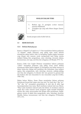 13
SOALAN DALAM TEKS
3. Berikan tiga (3) peringkat evolusi manusia
menurut Hidebrand.
4. Terangkan apa yang anda faham dengan Zaman
Besi?
Semak jawapan anda di akhir bab ini.
1.5 KEBUDAYAAN
1.5.1 Definisi Kebudayaan
Kamus al Munjid Fi al Lughah wa al „A‟lam menjelaskan bahawa perkataan
“al thaqafah” adalah perkataan yang paling tepat untuk defenisi
kebudayaan dalam bahasa Arab. Ia merupakan tingkat-tingkat kemajuan
yang dicapai oleh manusia untuk memperbaiki taraf hidup mereka
meliputi bidang ilmu pengetahuan, sains, teknologi, ekonomi, bahasa,
kesusasteraan, seni rupa, seni bina dan sebagainya (Al-Munjid, 1973: 71).
Kamus Collins Gem English Dictionary menjelaskan bahawa perkataan
“culture” merupakan perkataan yang paling sesuai untuk definisi
kebudayaan dalam bahasa Inggeris. Ia merupakan cara hidup manusia di
dalam kedua-dua bidang iaitu pemikiran dan kebendaan yang meliputi
agama, ilmu pengetahuan, sains teknologi, ekonomi, undang-undang,
seni bina dan sebagainya. Ia diwarisi dari satu generasi ke generasi lain
dan berbeza dari satu masyarakat ke satu masyarakat yang lain (Collins,
1982: 126).
Dalam bahasa Melayu, Kamus Dewan menjelaskan bahawa pekataan
kebudayaan berasal dari empat suku kata iaitu “ke, budi, daya” dan “an”.
“Ke” dan “an” merupakan penambahan di awal dan di akhir bagi
menyempurnakan kata nama. Budi membawa maksud akal atau fikiran.
“Daya” pula membawa maksud usaha dan ikhtiar. Ia membawa maksud
segala daya usaha manusia untuk mengatasi segala masalah kehidupan
mereka dan usaha menyesuaikan diri dengan alam persekitaran. Segala-
galanya tersirat di dalam ilmu pengetahuan, sains, teknologi, ekonomi,
falsafah, bahasa, kesusasteraan, seni bina dan sebagainya (T.Iskandar,
1971: 137).
 