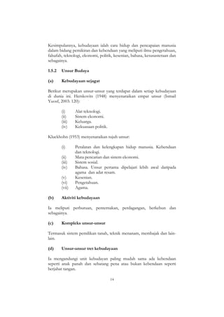 14
Kesimpulannya, kebudayaan ialah cara hidup dan pencapaian manusia
dalam bidang pemikiran dan kebendaan yang meliputi ilmu pengetahuan,
falsafah, teknologi, ekonomi, politik, kesenian, bahasa, kesusasteraan dan
sebagainya.
1.5.2 Unsur Budaya
(a) Kebudayaan sejagat
Berikut merupakan unsur-unsur yang terdapat dalam setiap kebudayaan
di dunia ini. Herskovits (1948) menyenaraikan empat unsur (Ismail
Yuosf, 2003: 120):
(i) Alat teknologi.
(ii) Sistem ekonomi.
(iii) Keluarga.
(iv) Kekuasaan politik.
Kluckhohn (1953) menyenaraikan tujuh unsur:
(i) Peralatan dan kelengkapan hidup manusia. Kebendaan
dan teknologi.
(ii) Mata pencarian dan sistem ekonomi.
(iii) Sistem sosial.
(iv) Bahasa. Unsur pertama dipelajari lebih awal daripada
agama dan adat resam.
(v) Kesenian.
(vi) Pengetahuan.
(vii) Agama.
(b) Aktiviti kebudayaan
Ia meliputi perburuan, penternakan, perdagangan, berkebun dan
sebagainya.
(c) Kompleks unsur-unsur
Termasuk sistem pemilikan tanah, teknik menanam, membajak dan lain-
lain.
(d) Unsur-unsur tret kebudayaan
Ia mengandungi unit kebudayan paling mudah sama ada kebendaan
seperti anak panah dan sebatang pena atau bukan kebendaan seperti
berjabat tangan.
 