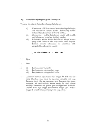 16
(h) Sikap terhadap kepelbagaian kebudayaan
Terdapat tiga sikap terhadap kepelbagaian kebudayaan:
(i) Etnocentrisme - Melihat sesuatu berasaskan kepada bangsa
dan kebudayaan sendiri. Lantas memandang rendah
terhadap kebudayaan lain (Superiority complex).
(ii) Xenocentrisme - Melihat kebudayaan sendiri lebih rendah
dari kebudayaan orang lain (inferiority complex).
(iii) Relativisme - Menilai sesuatu kebudayaan sebagai sesuatu
yang relatif kerana ia tidak dapt dinilai secara objektif.
Penilian sesuatu kebudayaan itu ditentukan oleh
perspektif kebudayaan itu sendiri.
JAWAPAN SOALAN DALAM TEKS
1. Betul
2. Betul
3. (i) Perekonomian “natural”.
(ii) Perekonomian menggunakan wang.
(iii) Perekonomian menggunakan kredit.
4. Zaman ini bermula sejak tahun 1000 hingga 700 S.M. Alat-alat
yang dihasilkan pada masa itu diperbuat dariapda besi yang
bermutu tinggi. Alat-alat perhiasan yang digunakan juga tinggi
mutunya. Ini membuktikan wanita zaman ini telah pandai
menjaga kebersihan dan pandai pula menggunakan perhiasan.
Mereka tidak lagi tinggal berhampiran dengan gua. Mereka
tinggal di tanah lembah dan lereng bukit yang subur.
 