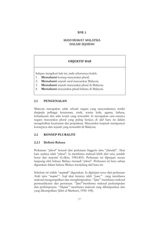 17
BAB 2
MASYARAKAT MALAYSIA
DALAM SEJARAH
OBJEKTIF BAB
Selepas mengikuti bab ini, anda seharusnya boleh:
1. Memahami konsep masyarakat plural.
2. Memahami sejarah awal masyarakat Malaysia.
3. Memahami sejarah masyarakat plural di Malaysia.
4. Memahami masyarakat plural baharu di Malaysia.
2.1 PENGENALAN
Malaysia merupakan salah sebuah negara yang masyarakatnya terdiri
daripada pelbagai keturunan, etnik, warna kulit, agama, bahasa,
kebudayaan dan adat resam yang tersendiri. Ia merupakan satu-satunya
negara masyarakat plural yang paling berjaya di alaf baru ini dalam
mengekalkan keamanan dan perpaduan. Masyarakat majmuk mempunyai
konsepnya dan sejarah yang tersendiri di Malaysia.
2.2 KONSEP PLURALITI
2.2.1 Definisi Bahasa
Perkataan “plural” berasal dari perkataan Inggeris iaitu “plurality”. Akar
kata asalnya ialah “plural”. Ia membawa maksud lebih dari satu, jumlah
besar dan majoriti (Collins, 1983:403). Perkataan ini dipinjam secara
langsung oleh bahasa Melayu menjadi “plural”. Perkataan ini baru sahaja
digunakan dalam bahasa Melayu menjelang alaf baru ini.
Sebelum ini istilah “majmuk” digunakan. Ia dipinjam terus dari perkataan
Arab iaitu “majmu‟”. Asal akar katanya ialah “jama‟” yang membawa
maksud mengumpulkan dan menghimpunkan. “Ijma‟” membawa maksud
permuafakatan dan persatuan. “Ijma‟”membawa maksud perkumpulan
dan perhimpunan. “Majmu‟” membawa maksud yang dihimpunkan dan
yang dikumpulkan (Idris al Marbawi, 1950: 108).
 