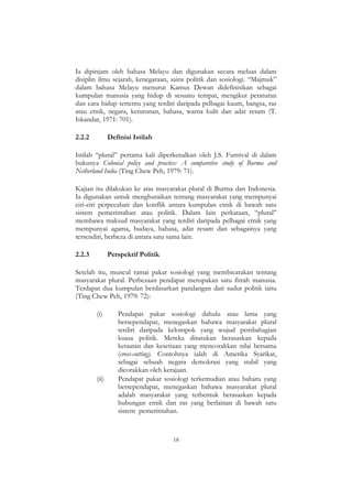 18
Ia dipinjam oleh bahasa Melayu dan digunakan secara meluas dalam
disiplin ilmu sejarah, kenegaraan, sains politik dan sosiologi. “Majmuk”
dalam bahasa Melayu menurut Kamus Dewan didefinisikan sebagai
kumpulan manusia yang hidup di sesuatu tempat, mengikut peraturan
dan cara hidup tertentu yang terdiri daripada pelbagai kaum, bangsa, ras
atau etnik, negara, keturunan, bahasa, warna kulit dan adat resam (T.
Iskandar, 1971: 701).
2.2.2 Definisi Istilah
Istilah “plural” pertama kali diperkenalkan oleh J.S. Furnival di dalam
bukunya Colonial policy and practice: A comparetive study of Burma and
Netherland India (Ting Chew Peh, 1979: 71).
Kajian itu dilakukan ke atas masyarakat plural di Burma dan Indonesia.
Ia digunakan untuk menghuraikan tentang masyarakat yang mempunyai
ciri-ciri perpecahan dan konflik antara kumpulan etnik di bawah satu
sistem pemerintahan atau politik. Dalam lain perkataan, “plural”
membawa maksud masyarakat yang terdiri daripada pelbagai etnik yang
mempunyai agama, budaya, bahasa, adat resam dan sebagainya yang
tersendiri, berbeza di antara satu sama lain.
2.2.3 Perspektif Politik
Setelah itu, muncul ramai pakar sosiologi yang membicarakan tentang
masyarakat plural. Perbezaan pendapat merupakan satu fitrah manusia.
Terdapat dua kumpulan berdasarkan pandangan dari sudut politik iaitu
(Ting Chew Peh, 1979: 72):
(i) Pendapat pakar sosiologi dahulu atau lama yang
bersependapat, menegaskan bahawa masyarakat plural
terdiri daripada kelompok yang wujud pembahagian
kuasa politik. Mereka disatukan berasaskan kepada
ketaatan dan kesetiaan yang mencorakkan nilai bersama
(cross-cutting). Contohnya ialah di Amerika Syarikat,
sebagai sebuah negara demokrasi yang stabil yang
dicorakkan oleh kerajaan.
(ii) Pendapat pakar sosiologi terkemudian atau baharu yang
bersependapat, menegaskan bahawa masyarakat plural
adalah masyarakat yang terbentuk berasaskan kepada
hubungan etnik dan ras yang berlainan di bawah satu
sistem pemerintahan.
 
