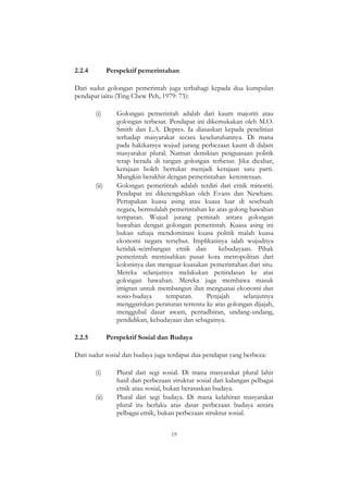19
2.2.4 Perspektif pemerintahan
Dari sudut golongan pemerintah juga terbahagi kepada dua kumpulan
pendapat iaitu (Ting Chew Peh, 1979: 73):
(i) Golongan pemerintah adalah dari kaum majoriti atau
golongan terbesar. Pendapat ini dikemukakan oleh M.O.
Smith dan L.A. Depres. Ia diasaskan kepada penelitian
terhadap masyarakat secara keseluruhannya. Di mana
pada hakikatnya wujud jurang perbezaan kaum di dalam
masyarakat plural. Namun demikian penguasaan politik
tetap berada di tangan golongan terbesar. Jika dicabar,
kerajaan boleh bertukar menjadi kerajaan satu parti.
Mungkin berakhir dengan pemerintahan ketenteraan.
(ii) Golongan pemerintah adalah terdiri dari etnik minoriti.
Pendapat ini diketengahkan oleh Evans dan Newham.
Pertapakan kuasa asing atau kuasa luar di sesebuah
negara, bermulalah pemerintahan ke atas golong bawahan
tempatan. Wujud jurang pemisah antara golongan
bawahan dengan golongan pemerintah. Kuasa asing ini
bukan sahaja mendominasi kuasa politik malah kuasa
ekonomi negara tersebut. Implikasinya ialah wujudnya
ketidak-seimbangan etnik dan kebudayaan. Pihak
pemerintah memisahkan pusat kota metropolitan dari
koloninya dan menguat-kuasakan pemerintahan dari situ.
Mereka selanjutnya melakukan penindasan ke atas
golongan bawahan. Mereka juga membawa masuk
imigran untuk membangun dan menguasai ekonomi dan
sosio-budaya tempatan. Penjajah selanjutnya
menggariskan peraturan tertentu ke atas golongan dijajah,
menggubal dasar awam, pentadbiran, undang-undang,
pendidikan, kebudayaan dan sebagainya.
2.2.5 Perspektif Sosial dan Budaya
Dari sudut sosial dan budaya juga terdapat dua pendapat yang berbeza:
(i) Plural dari segi sosial. Di mana masyarakat plural lahir
hasil dari perbezaan struktur sosial dari kalangan pelbagai
etnik atau sosial, bukan berasaskan budaya.
(ii) Plural dari segi budaya. Di mana kelahiran masyarakat
plural itu berlaku atas dasar perbezaan budaya antara
pelbagai etnik, bukan perbezaan struktur sosial.
 
