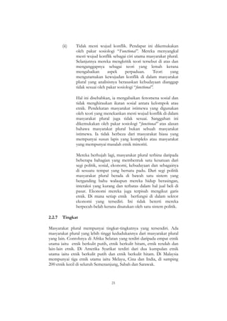 21
(ii) Tidak mesti wujud konflik. Pendapat ini dikemukakan
oleh pakar sosiologi “Functional”. Mereka menyangkal
mesti wujud konflik sebagai ciri utama masyarakat plural.
Selanjutnya mereka mengkritik teori tersebut di atas dan
menganggapnya sebagai teori yang lemah kerana
mengabaikan aspek perpaduan. Teori yang
mengutamakan kewujudan konflik di dalam masyarakat
plural yang analisisnya berasaskan kebudayaan dianggap
tidak sesuai oleh pakar sosiologi “functional”.
Hal ini disebabkan, ia mengabaikan fenomena sosial dan
tidak menghiraukan ikatan sosial antara kelompok atau
etnik. Pendekatan masyarakat istimewa yang digunakan
oleh teori yang menekankan mesti wujud konflik di dalam
masyarakat plural juga tidak sesuai. Sanggahan ini
dikemukakan oleh pakar sosiologi “functional” atas alasan
bahawa masyarakat plural bukan sebuah masyarakat
istimewa. Ia tidak berbeza dari masyarakat biasa yang
mempunyai susun lapis yang kompleks atau masyarakat
yang mempunyai masalah etnik minoriti.
Mereka berhujah lagi, masyarakat plural terbina daripada
beberapa bahagian yang membentuk satu kesatuan dari
segi politik, sosial, ekonomi, kebudayaan dan sebagainya
di sesuatu tempat yang bersatu padu. Dari segi politik
masyarakat plural berada di bawah satu sistem yang
berganding bahu walaupun mereka hidup berasingan,
interaksi yang kurang dan terbatas dalam hal jual beli di
pasar. Ekonomi mereka juga terpisah mengikut garis
etnik. Di mana setiap etnik berfungsi di dalam sektor
ekonomi yang tersediri. Ini tidak bererti mereka
berpecah-belah kerana disatukan oleh satu sistem politik.
2.2.7 Tingkat
Masyarakat plural mempunyai tingkat-tingkatnya yang tersendiri. Ada
masyarakat plural yang lebih tinggi kedudukannya dari masyarakat plural
yang lain. Contohnya di Afrika Selatan yang terdiri daripada empat etnik
utama iaitu etnik berkulit putih, etnik berkulit hitam, etnik rendah dan
lain-lain etnik. Di Amerika Syarikat terdiri dari dua kumpulan etnik
utama iaitu etnik berkulit putih dan etnik berkulit hitam. Di Malaysia
mempunyai tiga etnik utama iaitu Melayu, Cina dan India, di samping
200 etnik kecil di seluruh Semenanjung, Sabah dan Sarawak.
 
