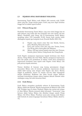 22
2.3 SEJARAH AWAL MASYARAKAT MALAYSIA
Semenanjung Tanah Melayu mula didiami oleh manusia sejak 25,000
tahun yang lalu. Tetapi mereka pupus. Etnik yang terus dapat bertahan
hingga hari ini adalah seperti berikut:
2.3.1 Pribumi-Orang Asli
Penduduk Semenanjung Tanah Melayu yang terus kekal hingga hari ini
ialah pribumi yang terdiri dari dua kumpulan iaitu iaitu Orang Asli dan
Melayu. Penduduk etnik Orang Asli di Semenanjung Tanah Melayu
menjelang tahun 1995 berjumlah 95,362. Secara kasar mereka boleh
dibahagikan kepada tiga kumpulan besar (Fauziah Shaffie 2000: 256):
(i) Negrito yang terjurai enam klan iaitu Kintak, Kensiu,
Jahai, Menderiq, Bateq dan Lanoh.
(ii) Senoi pula terjurai enam klan juga iaitu Temiar, Semai,
Che Wong, Jahut, Semoq Beri dan Mahmeri.
(iii) Melayu Asli juga terjurai kepada enam klan iaitu Temuan,
Semelai, Jakun, Seletar, Orang Kanak dan Orang Kuala.
Etnik Negrito mempunyai kepercayaan kepada ketuhanan iaitu Karai
(Karei), Orang Hidup dan Tok Pedin. Mereka mempunyai kepercayaan
dosa dan pahala serta pembalasan di akhirat. Etnik Senoi mempunyai
kepercayaan ketuhanan sama seperti etnik Negrito. Etnik Melayu Asli
pula percaya kepada animisme.
Namun demikian di kawasan yang kurang percampuran dengan
masyarakat Melayu iaitu di kawasan pedalaman, kepercayaan mereka
adalah lebih kurang sama dengan etnik Negrito dan Senoi. Mereka
tinggal di pedalaman. Justeru itu mereka rata-rata tidak terpengaruh
dengan Hinduisme, Budhisme dan Islam kecuali selepas Malaysia
mencapai kemerdekaan dengan adanya kegiatan dakwah Islamiah maka
sebahagian orang Asli telah menerima Islam.
2.3.2 Etnik Melayu
Etnik Melayu merupakan penduduk terbesar di Semenanjung Tanah
Melayu, Sabah dan Sarawak. Mereka bermastautin di Malaysia sejak 2,500
S.M. Terdapat juga di selatan Thailand, Filipina dan merata-rata tempat
di Alam Melayu. Mereka termasuk dalam kelompok “Austronesia” yang
bertutur dalam bahasa Melayu dan dikaitkan dengan sejarah Orang
Melayu Asli (Proto Malay). Penulisan secara jelas tentang etnik Melayu
telah bermula di zaman keagungan Kesultanan Melayu Melaka (abad ke-
15).
 