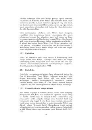23
Sebelum kedatangan lslam etnik Melayu percaya kepada animisme,
Hinduisme dan Budhisme. Etnik Melayu telah menerima Islam secara
rasmi mulai abad ke-15. Islam mempunyai pengaruh yang amat besar,
luas dan mendalam ke atas etnik Melayu, sama ada dari segi rupa, bentuk,
luaran atau dalaman sehinggakan etnik Melayu dan Islam disinonimkan
dan tidak dapat dipisahkan.
Islam mempengaruhi kehidupan etnik Melayu dalam beragama,
pendidikan, ilmu pengetahuan, bahasa, kesusasteraan, adat resam,
kebudayaan, kesenian dan sebagainya. Yang lebih utama lagi Islam
bertanggungjawab menubuhkan kerajaan-kerajaan Melayu Islam bermula
sejak zaman keagungan Kesultanan Melayu Melaka dalam abad ke ke-15
di seluruh Semenanjung Tanah Melayu. Etnik Melayu merupakan etnik
yang pertama menegakkan pemerintahan dan kerajaan-kerajaan di
Semenanjung Tanah Melayu. Mereka sebagai etnik utama dan tunggak
utama masyarakat plural di Malaysia.
2.3.3 Etnik Cina
Etnik Cina merupakan etnik kedua terbesar di Semenanjung Tanah
Melayu selepas etnik Melayu. Hubungan tanah besar Cina dengan
Semenanjung Tanah Melayu telah wujud sejak sekian lama iaitu sejak
kelahiran kerajaan maritim di rantau ini. Contohnya kerajaan Langkasuka
di Kedah, yang diasaskan pada tahun 100M.
2.3.4 Etnik India
Etnik India merupakan etnik ketiga terbesar selepas etnik Melayu dan
Cina di Semenanjung Tanah Melayu. Hubungan benua kecil India
dengan Semenanjung Tanah Melayu telah lama wujud melalui
perdagangan. Hinduisme bertanggungjawab menubuhkan kerajaan-
kerajaan maritim Hindu-Budha di Alam Melayu termasuk kerajaan
Langkasuka di Kedah sebelum penubuhan kerajaan Melayu Melaka lagi.
2.3.5 Zaman Kesultanan Melayu Melaka
Pada zaman keagungan Kesultanan Melayu Melaka, ramai pedagang-
pedagang dari Arab, Cina, India dan lain-lain kepulauan Melayu datang
ke Melaka. Melaka sejak itu menjadi bandar kosmopolitan yang
penduduknya terdiri daripada pelbagai etnik. Sejumlah kecil yang
bermastautin tetap tinggal di situ. Tetapi tidak melahirkan masyarakat
plural kerana mereka diasimilasikan ke dalam masyarakat Melayu yang
dikenali sebagai “komuniti baba”. Masyarakatnya terdiri daripada
pelbagai etnik tetapi tetap mengamalkan budaya tempatan. Sebab itulah
ia tidak dikategorikan sebagai masyarakat plural (Fauziah Shaffie 2000:
257).
 