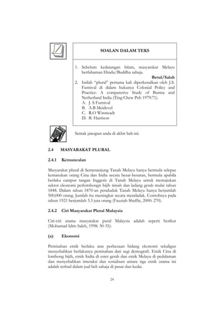 24
SOALAN DALAM TEKS
1. Sebelum kedatangan Islam, masyarakat Melayu
berfahaman Hindu/Buddha sahaja.
Betul/Salah
2. Istilah “plural” pertama kali diperkenalkan oleh J.S.
Furnival di dalam bukunya Colonial Policy and
Practice: A comparetive Study of Burma and
Netherland India (Ting Chew Peh 1979:71).
A. J. S Furnival
B. A.B Meidevel
C. R.O Winsteadt
D. B. Harrison
Semak jawapan anda di akhir bab ini.
2.4 MASYARAKAT PLURAL
2.4.1 Kemunculan
Masyarakat plural di Semenanjung Tanah Melayu hanya bermula selepas
kemasukan orang Cina dan India secara besar-besaran, bermula apabila
berlaku campur tangan Inggeris di Tanah Melayu untuk memajukan
sektor ekonomi perlombongn bijih timah dan ladang getah mulai tahun
1848. Dalam tahun 1870-an penduduk Tanah Melayu hanya berjumlah
500,000 orang. Jumlah itu meningkat secara mendadak. Contohnya pada
tahun 1921 berjumlah 3.3 juta orang (Fauziah Shaffie, 2000: 270).
2.4.2 Ciri Masyarakat Plural Malaysia
Ciri-ciri utama masyarakat pural Malaysia adalah seperti berikut
(Mohamad Idris Saleh, 1998: 30-35):
(a) Ekonomi
Pemisahan etnik berlaku atas perbezaan bidang ekonomi sekaligus
menyebabkan berlakunya pemisahan dari segi demografi. Etnik Cina di
lombong bijih, etnik India di estet getah dan etnik Melayu di pedalaman
dan menyebabkan interaksi dan sosialisasi antara tiga etnik utama ini
adalah terhad dalam jual beli sahaja di pasar dan kedai.
 