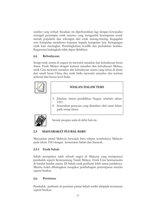 27
sumber yang terhad. Keadaan ini diperburukkan lagi dengan kewujudan
setengah pemimpin etnik tertentu yang mengambil kesempatan untuk
meraih populariti dan sokongan dari etnik masing-masing. Kegagalan
satu kumpulan membawa kejayaan kepada kumpulan lain. Ketegangan
entik kian meningkat. Pertelingkahan, konflik dan perbalahan berlaku.
Keganasan kadangkala tidak dapat dielakkan.
(e) Kebudayaan
Setiap etnik utama di negara ini mewarisi tamadun dan kebudayaan besar
dunia. Etnik Melayu dengan warisan tamadun dan kebudayaan Melayu,
etnik Cina mewarisi tamadun dan kebudayaan antara yang tertua di dunia
dari tanah besar China dan etnik India mewarisi tamadun dan warisan
terkenal dari benua kecil India.
SOALAN DALAM TEKS
3. Jelaskan sistem pendidikan Negara sebelum tahun
1957.
4. Senaraikan perayaan yang disambut oleh umat Islam
pada setiap tahun.
Semak jawapan anda di akhir bab ini.
2.5 MASYARAKAT PLURAL BARU
Masyarakat plural Malaysia berwajah baru selepas tertubuhnya Malaysia
pada tahun 1963 dengan kemasukan Sabah dan Sarawak.
2.5.1 Etnik Sabah
Sabah merupakan salah sebuah negeri di Malaysia yang mempunyai
penduduk seperti Semenanjung Tanah Melayu. Etnik Cina bermastautin
di bandar-bandar utama. Di Sabah etnik peribumi lebih ramai jumlahnya.
Mereka boleh dibahagikan mengikut pembahagian pertempatan mereka
seperti berikut:
(a) Persisiran
Penduduk peribumi di pesisiran pantai Sabah terdiri daripada keturunan
seperti berikut:
 