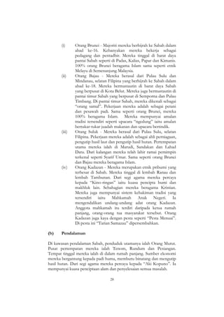 28
(i) Orang Brunei - Majoriti mereka berhijrah ke Sabah dalam
abad ke-16. Kebanyakan mereka bekerja sebagai
pedagang dan pentadbir. Mereka tinggal di barat daya
pantai Sabah seperti di Padas, Kalias, Papar dan Kimanis.
100% orang Brunei beragama Islam sama seperti etnik
Melayu di Semenanjung Malaysia.
(ii) Orang Bajau - Mereka berasal dari Pulau Sulu dan
Mindanau, selatan Filipina yang berhijrah ke Sabah dalam
abad ke-18. Mereka bermastautin di barat daya Sabah
yang berpusat di Kota Belut. Mereka juga bermastautin di
pantai timur Sabah yang berpusat di Semporna dan Pulau
Timbang. Di pantai timur Sabah, mereka dikenali sebagai
“orang samal”. Pekerjaan mereka adalah sebagai petani
dan pesawah padi. Sama seperti orang Brunei, mereka
100% beragama Islam. Mereka mempunyai amalan
tradisi tersendiri seperti upacara “ngedung” iaitu amalan
bertukar-tukar juadah makanan dan upacara bertindik.
(iii) Orang Suluk - Mereka berasal dari Pulau Sulu, selatan
Filipina. Pekerjaan mereka adalah sebagai ahli perniagaan,
pengutip hasil laut dan pengutip hasil hutan. Pertempatan
utama mereka ialah di Marudi, Sandakan dan Lahad
Datu. Dari kalangan mereka telah lahir ramai pemimpin
terkenal seperti Syarif Umar. Sama seperti orang Brunei
dan Bajau mereka beragama Islam.
(iv) Orang Kadazan - Mereka merupakan etnik pribumi yang
terbesar di Sabah. Mereka tinggal di lembah Ranau dan
lembah Tambunan. Dari segi agama mereka percaya
kepada “Kino-ringan” iaitu kuasa pencipta bumi dan
makhluk lain. Sebahagian mereka beragama Kristian.
Mereka juga mempunyai sistem kehakiman tradisi yang
tersendiri iaitu Mahkamah Anak Negeri. Ia
mengendalikan undang-undang adat orang Kadazan.
Anggota mahkamah itu terdiri daripada ketua rumah
panjang, orang-orang tua masyarakat tersebut. Orang
Kadazan juga kaya dengan pesta seperti “Pesta Menuai”.
Di pesta ini “Tarian Samazau” dipersembahkan.
(b) Pendalaman
Di kawasan pendalaman Sabah, penduduk utamanya ialah Orang Murut.
Pusat pertempatan mereka ialah Tenom, Rundum dan Pesiangan.
Tempat tinggal mereka ialah di dalam rumah panjang. Sumber ekonomi
mereka bergantung kepada padi huma, memburu binatang dan mengutip
hasil hutan. Dari segi agama mereka percaya kepada “Aki Kopuno”. Ia
mempunyai kuasa penciptaan alam dan penyelesaian semua masalah.
 