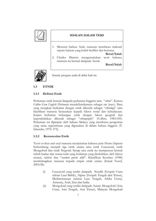 3
SOALAN DALAM TEKS
1. Menurut bahasa Arab, manusia membawa maksud
sejenis haiwan yang boleh berfikir dan bertutur.
Betul/Salah
2. Charles Darwin mengemukakan teori bahawa
manusia itu berasal daripada beruk.
Betul/Salah
Semak jawapan anda di akhir bab ini.
1.3 ETNIK
1.3.1 Definisi Etnik
Perkataan etnik berasal daripada perkataan Inggeris iaitu “ethnic”. Kamus
Collins Gem English Dictionary mendefinisikannya sebagai ras (race). Ilmu
yang mengkaji berkaitan dengan etnik dikenali sebagai “ethnology” iaitu
klasifikasi manusia berasaskan kepada faktor sosial dan kebudayaan.
Kajian berkaitan hubungan etnik dengan faktor geografi dan
kependudukan dikenali sebagai “ethnography” (Collins, 1983:185).
Perkataan ini dipinjam oleh bahasa Melayu yang membawa pengertian
yang sama sepertimana yang digunakan di dalam bahasa Inggeris (T.
Iskandar, 1970: 272).
1.3.2 Kemunculan Etnik
Teori evolusi asal usul manusia menjelaskan bahawa jenis Homo Sapiens
berkembang menjadi tiga etnik utama iaitu etnik Caucasoid, etnik
Mongoloid dan etnik Negroid. Setiap satu etnik itu mempunyai bentuk
tubuh badan dan warna kulit yang berlainan yang disebabkan oleh faktor
mutasi, seleksi dan “random genetic drift”. Klasifikasi Kroeber (1948)
membahagikan manusia kepada empat etnik utama (Ismail Yusof,
2003:38):
(i) Caucasoid yang terdiri daripada Nordik (Eropah Utara
sekitar Laut Baltik), Alpine (Eropah Tengah dan Timur),
Meditterranean (sekitar Laut Tengah, Afrika Utara),
Armenia, Arab, Iran dan India.
(ii) Mongoloid yang terdiri daripada Asiatic Mongoloid (Asia
Utara, Asia Tengah, Asia Timur), Malayan Mongoloid
 