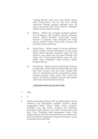 30
“Singling Burong”, tuhan bumi yang dikenali dengan
nama “Pulang Gama” dan roh serta hantu. Mereka
mempunyai beberapa perayaan sepanjang tahun. Di
antara yang penting ialah “Gawai Ranyai”. Sebahagian
daripada mereka beragama Kristian.
(ii) Bidayuh - Mereka juga merupakan golongan peribumi
atau bumiputera yang mendiami kawasan pedalaman
Sarawak. Mereka mendiami rumah-rumah panjang
terutama di sepanjang sungai Samarahan dan sungai
Sadong. Sumber ekonomi mereka ialah menanam padi
huma dan meramu hasil hutan.
(iii) Orang Kayan – Mereka tinggal di kawasan pedalaman
Sarawak. Mereka membuat penempatan di hulu sungai
Baram. Mereka dikatakan berpindah randah dari satu
tempat ke satu tempat yang lain seperti beberapa etnik
Orang Asli di Semenanjung Malaysia pada satu masa
dahulu untuk menjalankan aktiviti ekonomi. Mereka
beragama Kristian.
(iv) Orang Penan - Mereka terkenal sebagai pemburu bintang
liar yang mahir. Aktiviti ekonomi mereka ialah memungut
hasil hutan terutama rotan dan damar. Dengan hasil
hutan itu membolehkan mereka menukarkannya dengan
barangan keperluan harian seperti beras, garam dan
lainnya. Di kawasan pedalaman Sarawak juga terdapat
etnik-etnik lain iaitu Kenyah dan Kelabit.
JAWAPAN SOALAN DALAM TEKS
1. Salah
2. A
3. Sebelum kemerdekaan Malaysia 1957, pendidikan Melayu bersifat
tradisional yang berterasaskan pengajian al-Qur‟an dengan
menggunakan bahasa Melayu sebagai bahasa pengantar.
Pendidikan Cina juga bersifat tradisional iaitu berasaskan
pengetahuan klasik konfusius yang masih berorientasikan tanah
besar China. Pendidikan India menggunakan bahasa Tamil
sebagai pengantar. Di mana kebanyakan buku teks diimport dari
India yang memberi pengetahuan mengenai kebudayaan, sejarah
dan geografi benua kecil India.
 