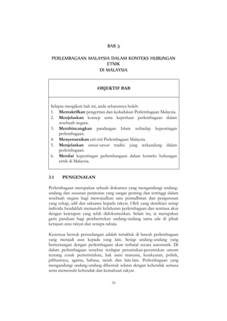 33
BAB 3
PERLEMBAGAAN MALAYSIA DALAM KONTEKS HUBUNGAN
ETNIK
DI MALAYSIA
OBJEKTIF BAB
Selepas mengikuti bab ini, anda seharusnya boleh:
1. Mentakrifkan pengertian dan kedudukan Perlembagaan Malaysia.
2. Menjelaskan konsep serta keperluan perlembagaan dalam
sesebuah negara.
3. Membincangkan pandangan Islam terhadap kepentingan
perlembagaan.
4. Menyenaraikan ciri-ciri Perlembagaan Malaysia.
5. Menjelaskan unsur-unsur tradisi yang terkandung dalam
perlembagaan.
6. Menilai kepentingan perlembangaan dalam konteks hubungan
etnik di Malaysia.
3.1 PENGENALAN
Perlembagaan merupakan sebuah dokumen yang mengandungi undang-
undang dan susunan peraturan yang sangat penting dan tertinggi dalam
sesebuah negara bagi mewujudkan satu pentadbiran dan pengurusan
yang cekap, adil dan saksama kepada rakyat. Oleh yang demikian setiap
individu hendaklah mematuhi keluhuran perlembagaan dan sentiasa akur
dengan ketetapan yang telah didokumenkan. Selain itu, ia merupakan
garis panduan bagi pembentukan undang-undang sama ada di pihak
kerajaan atau rakyat dan sesiapa sahaja.
Kesemua bentuk perundangan adalah tertakluk di bawah perlembagaan
yang menjadi asas kepada yang lain. Setiap undang-undang yang
bertentangan dengan perlembagaan akan terbatal secara automatik. Di
dalam perlembagaan tersebut terdapat peruntukan-peruntukan umum
tentang corak pemerintahan, hak asasi manusia, kerakyatan, politik,
pilihanraya, agama, bahasa, tanah dan lain-lain. Perlembagaan yang
mengandungi undang-undang dibentuk selaras dengan kehendak semasa
serta memenuhi kehendak dan kemahuan rakyat.
 