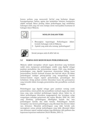 34
Justeru perkara yang menyentuh hal-hal yang berkaitan dengan
kewarganegaraan, bahasa, agama dan kedudukan istimewa bumiputera
adalah menjadi faktor penting dalam perlembagaan bagi melahirkan
hubungan etnik yang erat serta mampu untuk mewujudkan keamanan di
kalangan rakyat Malaysia.
SOALAN DALAM TEKS
1. Bincangkan kepentingan Perlembagaan dalam
konteks hubungan etnik di Malaysia.
2. Apakah yang anda tahu tentang perlembagaan?
Semak jawapan anda di akhir bab ini.
3.2 MAKNA DAN KEDUDUKAN PERLEMBAGAAN
Malaysia adalah merupakan sebuah negara demokrasi yang berdaulat
sudah tentu mempunyai perlembagaan sendiri yang digubal sebagai
panduan pentadbiran dan pemerintahan negara. Oleh yang demikian,
perlembagaan yang digubal berperanan menentukan bidang kuasa
pemerintahan, bentuk sesebuah kerajaan dan hak-hak rakyat. Di dalam
perlembagaan terdapat prinsip-prinsip yang mengandungi bentuk
institusi-institusi negara seperti pemerintahan, perundangan dan
kehakiman. Setiap perkara tersebut dinyatakan kuasa dan pernanannya
yang tersendiri dalam kerangka pemerintahan dan pentadbiran sesebuah
negara.
Perlembagaan juga digubal sebagai garis panduan tentang corak
pemerintahan, sistem politik dan pentadbiran sesebuah negara dan dalam
masa yang sama memberi perlindungan kepada rakyat. Selain itu, di
dalam perlembagaan dinyatakan tanggungjawab dan kewajipan setiap
warganegara terhadap pemerintah dan negara (Roslan, 2006: 46). Oleh
yang demikian, perlembagaan dibahagikan kepada dua iaitu
perlembagaan bertulis dan tidak bertulis. Perlembagaan bertulis
merupakan satu bentuk perlembagaan yang dikumpul dan disusun dalam
satu dokumen. Manakala perlembagaan yang tidak bertulis pula
merangkumi semua prinsip perlembagaan yang tidak dikumpul dalam
satu dokumen seperti undang-undang yang diluluskan oleh parlimen dan
keputusan-keputusan mahkamah (Nazri Muslim, 2005: 3).
 