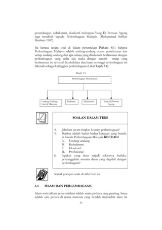 36
perundangan, kehakiman, eksekutif mahupun Yang Di Pertuan Agong
juga tertakluk kepada Perlembagaan Malaysia (Mohammad Suffian
Hashim: 1987).
Ini kerana secara jelas di dalam peruntukan Perkara 4(1) bahawa
Perlembagaan Malaysia adalah undang-undang utama persekutuan dan
setiap undang-undang dan apa sahaja yang diluluskan berlawanan dengan
perlembagaan yang sedia ada maka dengan sendiri setiap yang
berlawanan itu terbatal. Kedudukan dan kuasa tertinggi perlembagaan ini
dikenali sebagai ketinggian perlembagaan (Lihat Rajah 3.1).
Rajah 3.1
Undang-Undang
Lain di Malaysia
Parlimen Mahkamah Yang di Pertuan
Agong
Perlembagaan Persekutuan
SOALAN DALAM TEKS
4. Jelaskan secara ringkas konsep perlembagaan?
5. Berikut adalah badan-badan kerajaan yang berada
di bawah Perlembagaan Malaysia KECUALI
A. Undang-undang
B. Kehakiman
C. Eksekutif
D. Profesional
6. Apakah yang akan terjadi sekiranya berlaku
percanggahan sesuatu dasar yang digubal dengan
perlembagaan?
Semak jawapan anda di akhir bab ini.
3.4 ISLAM DAN PERLEMBAGAAN
Islam meletakkan pemerintahan adalah suatu perkara yang penting. Ianya
adalah satu proses di mana manusia yang hendak mentadbir alam ini
 