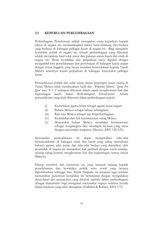38
3.5 KEPERLUAN PERLEMBAGAAN
Perlembagaan Persekutuan adalah merupakan suatu keperluan kepada
rakyat di negara ini, memandangkan faktor latar belakang dan budaya
yang berbeza di kalangan pelbagai kaum di negara ini. Bagi menjamin
kestabilan politik di negara ini, sebuah perlembagaan yang dibentuk
adalah merupakan hasil tolak ansur dan pakatan antara kaum dan etnik di
negara ini. Demi kestabilan dan perpaduan ianya digubal dengan
mengambil kira persefahaman dan persetujuan di kalangan kaum sejajar
dengan syarat Inggeris yang hanya memberi kemerdekaan kepada Tanah
Melayu sekiranya wujud perpaduan di kalangan masyarakat pelbagai
kaum.
Pemuafakatan politik dan tolak ansur antara pemimpin kaum utama di
Tanah Melayu telah membuahkan hasil dan „Pakatan Murni‟, „Qiud Pro
Quo‟ atau ‟4 + 1‟ telahpun dibentuk dalam aspek menghormati hak dan
kepentingan kaum dalam Perlembagaan Persekutuan. Antara
pemuafakatan yang telah dibentuk dalam perlembagaan seperti:
(i) Kedudukan agama Islam sebagai agama rasmi negara.
(ii) Bahasa Melayu sebagai bahasa kebangsaan.
(iii) Raja-raja Melayu sebagai raja berperlembagaan.
(iv) Kedudukan dan hak keistimewaan orang Melayu.
(v) Masyarakat bukan Melayu mendapat keistimewaan
sebagai warganegara dan mendapat layanan yang sama
dengan masyarakat tempatan (Mansor, 2005: 124-125).
Kewujudan pemuafakatan ini dapat mengekalkan nilai-nilai
kemasyarakatan di kalangan etnik dan kaum yang saling memahami
bahawa agama, adat resam dan nilai-nilai budaya yang diamalkan oleh
penduduk di negara ini merupakan hak peribadi dengan syarat masing-
masing saling hormat menghormati hak dan kepentingan semua rakyat
Malaysia.
Prinsip memberi dan menerima ini, yang menjadi tunjang kepada
persefahaman dan kestabilan politik serta sosial yang berjaya
dipertahankan sehingga kini. Selain daripada itu kerajaan juga sentiasa
memastikan penerusan kestabilan ini berlanjutan dengan mengadakan
dasar-dasar dan peruntukan yang ditokok tambah dalam perlembagaan
sebagai mekanisme bagi mengawal masyarakat supaya sentiasa berada
dalam landasan yang telah ditetapkan (Zulhilmi & Rohani, 2003: 175).
 
