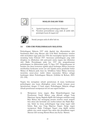 39
SOALAN DALAM TEKS
9. Apakah keperluan perlembagaan Malaysia?
10. Nyatakan pemuafakatan yang telah di ambil oleh
pemimpin kaum di negara ini?
Semak jawapan anda di akhir bab ini.
3.6 CIRI-CIRI PERLEMBAGAAN MALAYSIA
Perlembagaan Malaysia 1957 telah digubal dan dikemukakan oleh
Suruhanjaya Reid yang diketuai oleh Lord Reid. Suruhanjaya tersebut
telah memulakan tugas pada Jun 1956 dan menyiapkan laporan tersebut
menjelang bulan Februari 1957. Seterusnya perlembagaan yang telah
disiapkan itu dibahaskan oleh parti-parti utama negara dan diluluskan
oleh Majlis Perundangan pada Jun 1957 dan penguatkuasaan
perlembagaan itu dilaksanakan pada 31 Ogos 1957. Penguatkuasaan ini
berjalan atas dasar konsensus apabila rakyat berbangsa Melayu bersetuju
memberikan kerakyatan secara „jus soli‟ kepada semua penduduk bukan
Melayu di Malaysia pada masa itu. Sebaliknya bukan Melayu bersetuju
menerima unsur-unsur tradisi dalam masyarakat Melayu sebagai
kandungan dalam Perlembagaan Malaysia (Zulhilmi & Rohani, 2003:
253- 254).
Negara kita merupakan sebuah persekutuan di mana kewibawaan
perlembagaan atau kuasa dibahagikan antara sebuah kerajaan pusat
(persekutuan) dengan 13 buah negeri. Perlembagaan Malaysia sebagai
sebuah persekutuan mempunyai ciri-ciri asas seperti berikut:
(i) Mempunyai ketua negara (Raja Berperlembagaan) bagi
Persekutuan Tanah Melayu yang dikenali sebagai Yang
Dipertuan Agong. Baginda dipilih dari kalangan sembilan orang
Raja Melayu dan memegang jawatan tersebut untuk tempoh
lima tahun dan bertindak atas nasihat kabinet dan Majlis Raja-
raja. Selain itu ketua perlembagaan bagi setiap negeri ialah
Sultan, Raja atau Yang Dipertua Negeri. Setiap negeri
mempunyai Majlis Undangan Negeri yang dipilih melalui
pilihan raya untuk tempoh lima tahun dan pentadbiran negeri
diketuai oleh seorang Menteri Besar atau Ketua Menteri.
 