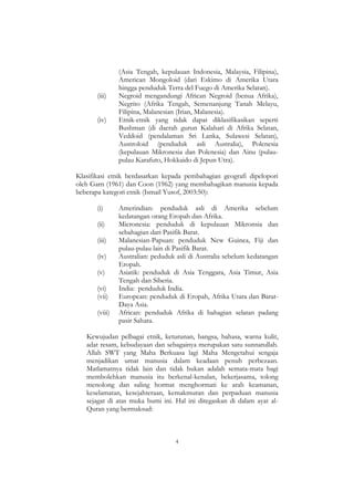4
(Asia Tengah, kepulauan Indonesia, Malaysia, Filipina),
American Mongoloid (dari Eskimo di Amerika Utara
hingga penduduk Terra del Fuego di Amerika Selatan).
(iii) Negroid mengandungi African Negroid (benua Afrika),
Negrito (Afrika Tengah, Semenanjung Tanah Melayu,
Filipina, Malanesian (Irian, Malanesia).
(iv) Etnik-etnik yang tidak dapat diklasifikasikan seperti
Bushman (di daerah gurun Kalahari di Afrika Selatan,
Veddoid (pendalaman Sri Lanka, Sulawesi Selatan),
Austroloid (penduduk asli Australia), Polenesia
(kepulauan Mikronesia dan Polenesia) dan Ainu (pulau-
pulau Karafuto, Hokkaido di Jepun Utra).
Klasifikasi etnik berdasarkan kepada pembahagian geografi dipelopori
oleh Garn (1961) dan Coon (1962) yang membahagikan manusia kepada
beberapa kategori etnik (Ismail Yusof, 2003:50):
(i) Amerindian: penduduk asli di Amerika sebelum
kedatangan orang Eropah dan Afrika.
(ii) Micronesia: penduduk di kepulauan Mikronsia dan
sebahagian dari Pasifik Barat.
(iii) Malanesian-Papuan: penduduk New Guinea, Fiji dan
pulau-pulau lain di Pasifik Barat.
(iv) Australian: peduduk asli di Australia sebelum kedatangan
Eropah.
(v) Asiatik: penduduk di Asia Tenggara, Asia Timur, Asia
Tengah dan Siberia.
(vi) India: penduduk India.
(vii) European: penduduk di Eropah, Afrika Utara dan Barat-
Daya Asia.
(viii) African: penduduk Afrika di bahagian selatan padang
pasir Sahara.
Kewujudan pelbagai etnik, keturunan, bangsa, bahasa, warna kulit,
adat resam, kebudayaan dan sebagainya merupakan satu sunnatullah.
Allah SWT yang Maha Berkuasa lagi Maha Mengetahui sengaja
menjadikan umat manusia dalam keadaan penuh perbezaan.
Matlamatnya tidak lain dan tidak bukan adalah semata-mata bagi
membolehkan manusia itu berkenal-kenalan, bekerjasama, tolong
menolong dan saling hormat menghormati ke arah keamanan,
keselamatan, kesejahteraan, kemakmuran dan perpaduan manusia
sejagat di atas muka bumi ini. Hal ini ditegaskan di dalam ayat al-
Quran yang bermaksud:
 