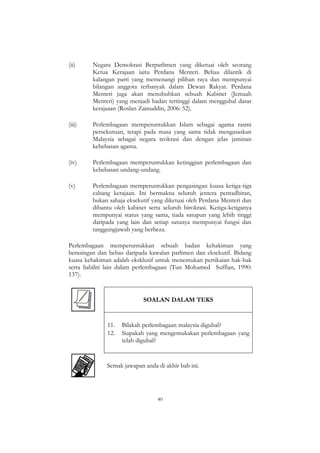 40
(ii) Negara Demokrasi Berparlimen yang diketuai oleh seorang
Ketua Kerajaan iaitu Perdana Menteri. Beliau dilantik di
kalangan parti yang memenangi pilihan raya dan mempunyai
bilangan anggota terbanyak dalam Dewan Rakyat. Perdana
Menteri juga akan menubuhkan sebuah Kabinet (Jemaah
Menteri) yang menjadi badan tertinggi dalam menggubal dasar
kerajaaan (Roslan Zainuddin, 2006: 52).
(iii) Perlembagaan memperuntukkan Islam sebagai agama rasmi
persekutuan, tetapi pada masa yang sama tidak mengasaskan
Malaysia sebagai negara teokrasi dan dengan jelas jaminan
kebebasan agama.
(iv) Perlembagaan memperuntukkan ketinggian perlembagaan dan
kebebasan undang-undang.
(v) Perlembagaan memperuntukkan pengasingan kuasa ketiga-tiga
cabang kerajaan. Ini bermakna seluruh jentera pentadbiran,
bukan sahaja eksekutif yang diketuai oleh Perdana Menteri dan
dibantu oleh kabinet serta seluruh birokrasi. Ketiga-ketiganya
mempunyai status yang sama, tiada satupun yang lebih tinggi
daripada yang lain dan setiap satunya mempunyai fungsi dan
tanggungjawab yang berbeza.
Perlembagaan memperuntukkan sebuah badan kehakiman yang
berasingan dan bebas daripada kawalan parlimen dan eksekutif. Bidang
kuasa kehakiman adalah eksklusif untuk menentukan pertikaian hak-hak
serta liabiliti lain dalam perlembagaan (Tun Mohamed Suffian, 1990:
137).
SOALAN DALAM TEKS
11. Bilakah perlembagaan malaysia digubal?
12. Siapakah yang mengemukakan perlembagaan yang
telah digubal?
Semak jawapan anda di akhir bab ini.
 