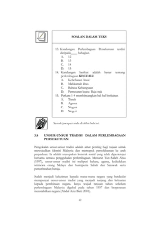 42
SOALAN DALAM TEKS
13. Kandungan Perlembagaan Persekutuan terdiri
daripada____ bahagian.
A. 12
B. 13
C. 14
D. 15
14. Kandungan berikut adalah benar tentang
perlembagaan KECUALI
A. Kebebasan Asasi
B. Mahkamah khas
C. Bahasa Kebangsaan
D. Pemusatan kuasa Raja-raja
15. Perkara 1-4 membincangkan hal-hal berkaitan
A. Tanah
B. Agama
C. Negara
D. Negeri
Semak jawapan anda di akhir bab ini.
3.8 UNSUR-UNSUR TRADISI DALAM PERLEMBAGAAN
PERSEKUTUAN
Pengekalan unsur-unsur tradisi adalah amat penting bagi tujuan untuk
mewujudkan identiti Malaysia dan memupuk persefahaman ke arah
perpaduan. Ia adalah merupakan kontrak sosial yang telah dipersetujui
bersama semasa penggubalan perlembagaan. Menurut Tun Salleh Abas
(1997), unsur-unsur tradisi ini meliputi bahasa, agama, kedudukan
istimewa orang Melayu dan bumiputra Sabah dan Sarawak serta
pemerintahan beraja.
Sudah menjadi kelaziman kepada mana-mana negara yang berdaulat
mempunyai unsur-unsur tradisi yang menjadi tunjang dan kekuatan
kepada pembinaan negara. Ianya wujud ratusan tahun sebelum
perlembagaan Malaysia digubal pada tahun 1957 dan berperanan
menstabilkan negara (Abdul Aziz Bari: 2001).
 