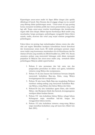 43
Kepentingan unsur-unsur tradisi ini dapat dilihat dengan jelas apabila
dilindungi di bawah Akta Hasutan dan di anggap sebagai isu-isu sensitif
yang dilarang dalam perbincangan awam. Unsur-unsur ini juga penting
kerana menjamin kestabilan politik dan sistem pemerintahan yang cekap
lagi adil. Tanpa unsur-unsur tersebut keseimbangan dan kemakmuran
negara tidak akan dicapai. Dalam laporan Suruhanjaya Reid sendiri yang
menekankan betapa pentingnya perlembagaan mengambil faktor-faktor
sejarah, tradisi, ekonomi dan sosial yang wujud sebelum penggubalan
perlembagaan.
Faktor-faktor ini penting bagi melambangkan bahawa sistem dan nilai-
nilai asal negara dikekalkan meskipun kemerdekaan bererti demokrasi
dan kesamarataan antara kaum. Di sinilah pentingnya peranan empat
unsur tradisi yang kesemuanya menekankan ciri-ciri Kemelayuan dan Ke
islaman di bumi yang merdeka ini (Mohd Inuddin Lee, 2006: 141). Secara
umumnya perkara yang menyentuh hubungan etnik dalam memupuk
perpaduan di Malaysia dan unsur-unsur tradisi yang termaktub dalam
perlembagaan Malaysia adalah seperti berikut:
1. Perkara 8 iaitu persamaan dan hak sama rata dan
pengecualian peruntukan ini dalam soal agama, kedudukan
istimewa orang Melayu dan seumpamanya.
2. Perkara 10 (4) iaitu batasan hak kebebasan bersuara daripada
menyentuh kedudukan Raja-raja, Islam, orang Melayu
kewarganegaraan dan seumpamanya.
3. Perkara 38 iaitu kuasa Majlis Raja-raja menghalang Parlimen
membuat undang-undang yang menyentuh kedudukan Raja-
raja Melayu, orang Melayu dan bahasa Melayu dan Islam.
4. Perkara150 (6a) iaitu kedudukan agama Islam, adat istiadat
Melayu dan Bumiputra Sabah dan Sarawak, kewarganegaraan
meskipun dalam keadaan darurat.
5. Perkara 152 iaitu kedudukan bahasa Melayu sebagai bahasa
Kebangsaan tanpa menafikan hak-hak bangsa lain
menggunakan bahasa mereka.
6. Perkara 153 iaitu kedudukan istimewa orang-orang Melayu
tanpa menafikan kedudukan yang sah kaum lain (Abdul Aziz
Bari: 2001).
 
