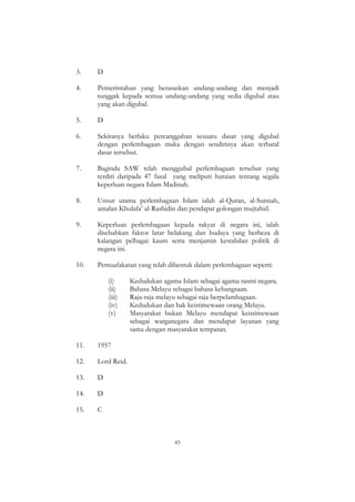 45
3. D
4. Pemerintahan yang berasaskan undang-undang dan menjadi
tunggak kepada semua undang-undang yang sedia digubal atau
yang akan digubal.
5. D
6. Sekiranya berlaku percanggahan sesuatu dasar yang digubal
dengan perlembagaan maka dengan sendirinya akan terbatal
dasar tersebut.
7. Baginda SAW telah menggubal perlembagaan tersebut yang
terdiri daripada 47 fasal yang meliputi huraian tentang segala
keperluan negara Islam Madinah.
8. Unsur utama perlembagaan Islam ialah al-Quran, al-Sunnah,
amalan Khulafa‟ al-Rashidin dan pendapat golongan mujtahid.
9. Keperluan perlembagaan kepada rakyat di negara ini, ialah
disebabkan faktor latar belakang dan budaya yang berbeza di
kalangan pelbagai kaum serta menjamin kestabilan politik di
negara ini.
10. Pemuafakatan yang telah dibentuk dalam perlembagaan seperti:
(i) Kedudukan agama Islam sebagai agama rasmi negara.
(ii) Bahasa Melayu sebagai bahasa kebangsaan.
(iii) Raja-raja melayu sebagai raja berpelambagaan.
(iv) Kedudukan dan hak keistimewaan orang Melayu.
(v) Masyarakat bukan Melayu mendapat keistimewaan
sebagai warganegara dan mendapat layanan yang
sama dengan masyarakat tempatan.
11. 1957
12. Lord Reid.
13. D
14. D
15. C
 