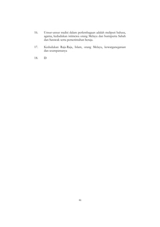46
16. Unsur-unsur tradisi dalam perlembagaan adalah meliputi bahasa,
agama, kedudukan istimewa orang Melayu dan bumiputra Sabah
dan Sarawak serta pemerintahan beraja.
17. Kedudukan Raja-Raja, Islam, orang Melayu, kewarganegaraan
dan seumpamanya
18. D
 