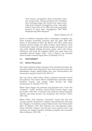 5
“Hai manusia, sesungguhnya Kami menciptakan kamu
dari seorang lelaki, seorang perempuan dan menjadikan
kamu berbangsa-bangsa dan bersuku-suku supaya kamu
saling kenal mengenal. Sesungguhnya orang yang paling
mulia di antara kamu di sisi Allah ialah orang yang paling
bertakwa di antara kamu. Sesungguhnya Allah Maha
Mengetahui lagi Maha Mengenal”
(Surah al-Hujarat, 49: 13)
Justeru itu kelahiran masyarakat plural sememangnya merupakan satu
fitrah, mengikut sunnatullah, ketentuan qada‟ dan qadar Allah SWT
Justeru itu kewujudannya diakui dan direstui oleh Islam. Istilah plural
(majmuk) diterima sebagai satu istilah di dalam sejarah Malaysia untuk
membicarakan segala hal yang berkaitan dengan masyarakat atau rakyat
yang terdiri daripada pelbagai keturunan, agama, warna kulit, bahasa,
kebudayaan, adat resam dan sebagainya. Rakyat atau warga negara yang
sedemikian dikenali dengan istilah “Ahli al Zimmah” atau golongan
Zimmi di dalam sesebuah negara Islam (Al-Maududi, 1974: 3).
1.4 MASYARAKAT
1.4.1 Definisi Masyarakat
Ilmu kajian berkaitan dengan hubungan etnik, kelompok-kolompok dan
masyarakat adalah antara cabang ilmu sains sosial yang muda usianya jika
dibandingkan dengan disiplin-disiplin ilmu sains kemasyarakatan dan
kemanusiaan yang lain (Ismail Yusof, 2003: 57).
Dari segi bahasa, dalam bahasa Melayu, perkataan masyarakat berasal
dari perkataan Arab. Kamus Dewan mendefinisikan masyarakat sebagai
kumpulan manusia yang bergaul, hidup bersama dan hidup
bermasyarakat (T. Iskandar, 1970: 718).
Dalam bahasa Inggeris dua perkataan yang digunakan iaitu “society” dan
“community”. “Society” membawa maksud hidup bersama dengan orang
lain (Colins, 1983: 500). “Community” pula membawa maksud kumpulan
individu yang hidup bersama dan mempunyai nilai bersama (Colins,
1983: 100).
Dalam bahasa Arab perkataan ”masyarakat” berasal dari akar kata
“syaraka, yusyariku, musyarakatan” membawa maksud bersekutu, berkongsi
dan sebagainya. Ia membawa maksud hidup bersama dan bermasyarakat
(Idris Al Marbawi, 1950: 320). Perkataan lain yang digunakan dalam
bahasa Arab ialah “mujtama‟” dari akar kata “jama‟a, yajami‟u, jam‟an” yang
membawa erti sebagai kumpulan, kehidupan, pergaulan dan masyarakat
(Idris al-Marbawi, 1950: 108).
 