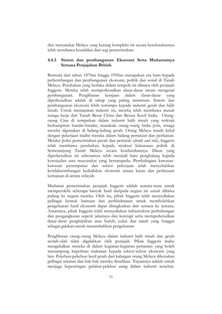 51
dan masyarakat Melayu yang kurang kompleks ini secara keseluruhannya
telah membawa kestabilan dari segi pemerintahan.
4.4.3 Sistem dan pembangunan Ekonomi Serta Matlamatnya
Semasa Penjajahan British
Bermula dari tahun 1870an hingga 1950an merupakan era baru kepada
perkembangan dan pembangunan ekonomi, politik dan sosial di Tanah
Melayu. Perubahan yang berlaku dalam tempoh ini dibawa oleh penjajah
Inggeris. Mereka telah memperkenalkan dasar-dasar awam mengenai
pembangunan. Penglibatan kerajaan dalam dasar-dasar yang
diperkenalkan adalah di tahap yang paling minimum. Sistem dan
pembangunan ekonomi lebih tertumpu kepada industri getah dan bijih
timah. Untuk memajukan industri ini, mereka telah membawa masuk
tenaga kerja dari Tanah Besar China dan Benua Kecil India. Orang-
orang Cina di tempatkan dalam industri bijih timah yang terletak
berhampiran bandar-bandar, manakala orang-orang India pula, tenaga
mereka digunakan di ladang-ladang getah. Orang Melayu masih kekal
dengan pekerjaan tradisi mereka dalam bidang pertanian dan perikanan.
Melalui polisi pemerintahan pecah dan perintah (devide and rule), Inggeris
telah membawa perubahan kepada struktur kekuasaan politik di
Semenanjung Tanah Melayu secara keseluruhannya. Dasar yang
diperkenalkan ini sebenarnya telah menjadi batu penghalang kepada
kewujudan satu masyarakat yang bersatupadu. Pembahagian kawasan-
kawasan penempatan dan sektor pekerjaan telah menyebabkan
ketidakseimbangan kedudukan ekonomi antara kaum dan perbezaan
kemajuan di antara wilayah.
Matlamat pemerintahan penjajah Inggeris adalah semata-mata untuk
memperolehi seberapa banyak hasil daripada negara ini untuk dibawa
pulang ke negara mereka. Oleh itu, pihak Inggeris telah menyediakan
pelbagai bentuk bantuan dan perkhidmatan untuk membolehkan
pengeluaran hasil ekonomi dapat ditingkatkan dari semasa ke semasa.
Antaranya, pihak Inggeris telah menyediakan infrastruktur perhubungan
dan pengangkutan seperti jalanraya dan keretapi serta memperkenalkan
dasar-dasar penghijrahan atau buruh, cukai dan tanah yang longgar
sebagai galakan untuk menambahkan pengeluaran.
Penglibatan orang-orang Melayu dalam industri bijih timah dan getah
seolah-olah tidak digalakkan oleh penjajah. Pihak Inggeris mahu
mengekalkan mereka di dalam kegiatan-kegiatan pertanian yang boleh
menampung keperluan makanan kepada sektor-sektor ekonomi yang
lain. Pekebun-pekebun kecil getah dari kalangan orang Melayu dikenakan
pelbagai sekatan dan hak-hak mereka dinafikan. Tujuannya adalah untuk
menjaga kepentingan pelabur-pelabur asing dalam industri tersebut.
 