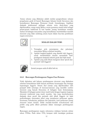 52
Antara sekatan yang dilakukan adalah melalui pengisytiharan sekatan
pengeluaran getah di bawah Rancangan Sekatan Getah Stevenson dan
kemudiannya Rancangan Peraturan Getah Antarabangsa. Implikasi
daripada pelaksanaan pelbagai sekatan serta dasar-dasar yang
diperkenalkan, orang-orang Melayu secara puratanya masih kekal sebagai
petani-petani tradisional di luar bandar. Jurang kemiskinan semakin
meluas di kalangan masyarakat yang kemudiannya menimbulkan masalah
ekonomi yang tidak seimbang antara kaum dalam fasa-fasa pembinaan
negara seterusnya.
SOALAN DALAM TEKS
1. Terangkan pola penempatan dan pekerjaan
masyarakat Melayu sebelum merdeka.
2. Apakah langkah-langkah yang diambil oleh Inggeris
untuk membolehkan mereka menambah hasil
pendapatan daripada industri getah dan bijih timah.
3. Apakah yang anda faham mengenai dasar ‟pecah dan
perintah‟ oleh Inggeris?
Semak jawapan anda di akhir bab ini.
4.4.4 Rancangan Pembangunan Negara Fasa Pertama
Telah dijelaskan tadi bahawa pembangunan ekonomi yang dijalankan
sebelum kemerdekaan lebih banyak membawa keuntungan dan menjaga
kepentingan Inggeris. Sistem dual economy yang diperkenalkan oleh
penjajah lebih tertumpu di kawasan-kawasan yang memiliki sumber
ekonomi yang banyak khususnya di bahagian barat Semenanjung.
Manakala di bahagian pantai timur masih kekal dengan kegiatan-kegiatan
ekonomi tradisional yang masih mundur. Apa yang membahayakan
daripada dasar pecah dan perintah oleh pihak Inggeris ini ialah
perkembangan masyarakat plural yang mempunyai perbezaan agama,
keturunan, kebudayaan, pelajaran dan pekerjaan, serta perbezaan jurang
ekonomi antara mereka. Inilah masalah-masalah sosioekonomi dan
politik yang perlu diberi perhatian dalam rancangan pembangunan
negara.
Rancangan pembangunan negara sebenarnya telahpun bermula sekitar
tahun 1950an. Pada tahun 1954, kerajaan telah mendapat perakuan
 