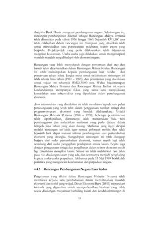 53
daripada Bank Dunia mengenai pembangunan negara. Sehubungan itu,
rancangan pembangunan dikenali sebagai Rancangan Malaya Pertama
telah dimulakan pada tahun 1956 hingga 1960. Sejumlah RM1,100 juta
telah dilaburkan dalam rancangan ini. Tumpuan yang diberikan ialah
untuk mewujudkan satu perancangan pelaburan sektor awam yang
berpadu. Projek-projek yang perlu dilaksanakan telah ditentukan
mengikut keutamaan. Usaha-usaha juga dilakukan untuk mengenalpasti
masalah-masalah yang dihadapi oleh ekonomi negara.
Rancangan yang lebih menyeluruh dengan penyertaan dari atas dan
bawah telah diperkenalkan dalam Rancangan Malaya Kedua. Rancangan
ini lebih menumpukan kepada pembangunan luar bandar dan
penyertaan rakyat jelata. Jangka masa untuk pelaksanaan rancangan ini
ialah selama lima tahun (1961 – 1965), dan peruntukan yang disediakan
untuk tujuan ini sebanyak RM2,150.00 juta. Walau bagaimanapun
Rancangan Malaya Pertama dan Rancangan Malaya Kedua ini secara
keseluruhannya mempunyai fokus yang sama iaitu menyediakan
kemudahan atau infrastruktur yang diperlukan dalam pembangunan
ekonomi.
Asas infrastruktur yang disediakan ini telah membawa kepada satu pelan
pembangunan yang lebih teliti dalam penggunaan sumber tenaga dan
program-program ekonomi yang hendak dilaksanakan. Melalui
Rancangan Malaysia Pertama (1966 – 1970), beberapa pembaharuan
telah diperkenalkan, diantaranya ialah menentukan hala tuju
pembangunan dan meletakkan matlamat yang perlu dicapai dalam
tempoh lima tahun yang akan datang. Matlamat yang ingin dicapai
melalui rancangan ini ialah agar semua golongan miskin dan tidak
bernasib baik dapat merasai nikmat pembangunan dari pertumbuhan
ekonomi yang dirangka. Sungguhpun rancangan ini telah dianggap
berjaya dari sudut pertumbuhan ekonomi, namun masih lagi tidak
seimbang dari sudut pengagihan pendapatan antara kaum. Begitu juga
dengan penggunaan tenaga dan penglibatan dalam sektor ekonomi masih
lagi ditentukan mengikut kaum. Situasi ini telah melahirkan rasa tidak
puas hati dikalangan kaum yang ada, dan seterusnya menjadi penghalang
kepada usaha-usaha perpaduan. Akibatnya pada 13 Mei 1969 berlakulah
peristiwa yang mengancam keselamatan dan perpaduan negara.
4.4.5 Rancangan Pembangunan Negara Fasa Kedua
Pengalaman yang dilalui dalam Rancangan Malaysia Pertama telah
membawa kepada satu pembaharuan dalam menyelesaikan masalah
ekonomi dan sosial yang wujud. Dasar Ekonomi Baru (DEB) merupakan
formula yang digunakan untuk memperbetulkan keadaan yang tidak
selesa dikalangan masyarakat berbilang kaum dan ketidakseimbangan di
 