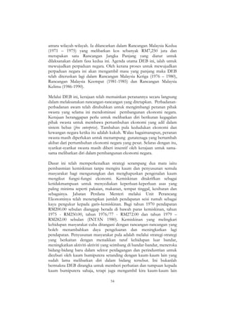 54
antara wilayah-wilayah. Ia dilancarkan dalam Rancangan Malaysia Kedua
(1971 – 1975) yang melibatkan kos sebanyak RM7,250 juta dan
merupakan satu Rancangan Jangka Panjang yang diatur untuk
dilaksanakan dalam fasa kedua ini. Agenda utama DEB ini, ialah untuk
mewujudkan perpaduan negara. Oleh kerana proses untuk mewujudkan
perpaduan negara ini akan mengambil masa yang panjang maka DEB
telah diteruskan lagi dalam Rancangan Malaysia Ketiga (1976 – 1980),
Rancangan Malaysia Keempat (1981-1985) dan Rancangan Malaysia
Kelima (1986-1990).
Melalui DEB ini, kerajaan telah memainkan peranannya secara langsung
dalam melaksanakan rancangan-rancangan yang ditetapkan. Perbadanan-
perbadanan awam telah ditubuhkan untuk mengimbangi peranan pihak
swasta yang selama ini mendominasi pembangunan ekonomi negara.
Kerajaan beranggapan perlu untuk melibatkan diri berikutan kegagalan
pihak swasta untuk membawa pertumbuhan ekonomi yang adil dalam
sistem bebas (free enterprise). Tambahan pula kedudukan ekonomi dan
kewangan negara ketika itu adalah kukuh. Walau bagaimanapun, peranan
swasta masih diperlukan untuk menampung gunatenaga yang bertambah
akibat dari pertumbuhan ekonomi negara yang pesat. Selaras dengan itu,
syarikat-syarikat swasta masih diberi insentif oleh kerajaan untuk sama-
sama melibatkan diri dalam pembangunan ekonomi negara.
Dasar ini telah memperkenalkan strategi serampang dua mata iaitu
pembasmian kemiskinan tanpa mengira kaum dan penyusunan semula
masyarakat bagi mengurangkan dan menghapuskan pengenalan kaum
mengikut fungsi-fungsi ekonomi. Kemiskinan ditakrifkan sebagai
ketidakmampuan untuk menyediakan keperluan-keperluan asas yang
paling minima seperti pakaian, makanan, tempat tinggal, kesihatan dan
sebagainya. Jabatan Perdana Menteri melalui Unit Perancang
Ekonominya telah menetapkan jumlah pendapatan seisi rumah sebagai
kayu pengukur kepada garis-kemiskinan. Bagi tahun 1970 pendapatan
RM200.00 sebulan dianggap berada di bawah paras kemiskinan, tahun
1975 - RM250.00, tahun 1976/77 - RM272.00 dan tahun 1979 –
RM282.00 sebulan (INTAN 1980). Kemiskinan yang melingkari
kehidupan masyarakat cuba ditangani dengan rancangan-rancangan yang
boleh menambahkan daya pengeluaran dan meningkatkan lagi
pendapatan. Penyusunan masyarakat pula adalah melalui strategi-strategi
yang berkaitan dengan menaikkan taraf kehidupan luar bandar,
meningkatkan aktiviti-aktiviti yang seimbang di bandar-bandar, meneroka
bidang-bidang baru dalam sektor perdagangan dan perindustrian untuk
diceburi oleh kaum bumiputera setanding dengan kaum-kaum lain yang
sudah lama melibatkan diri dalam bidang tersebut. Ini bukanlah
bermakna DEB dirangka untuk memberi perhatian dan tumpuan kepada
kaum bumiputera sahaja, tetapi juga mengambil kira kaum-kaum lain
 
