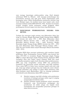 55
serta menjaga kepentingan pelabur-pelabur asing. Hasil daripada
pelaksanaan DEB ini, Malaysia telah mencapai perkembangan dan
pertumbuhan ekonomi yang agak pesat. Walau bagaimanapun pada
pertengahan tahun 1980an memperlihatkan kemelesetan ekonomi yang
teruk dihadapi negara. Ini memberi kesan besar kepada usaha untuk
mencapai matlamat melalui DEB (INTAN, 1992). Keadaan ini memaksa
kerajaan mengkaji semula peranannya sebagai penggerak dalam
pembangunan ekonomi negara serta dasar-dasar yang dilaksanakan.
4.5 RANCANGAN PEMBANGUNAN NEGARA FASA
KETIGA
Terdapat dua rancangan jangka panjang yang dilaksanakan dalam fasa
ketiga ini. Pertama, Rangka Rancangan Jangka Panjang Kedua (RRJP2)
yang bermula dari tahun 1991 – 2000. Mula dilaksanakan dalam
Rancangan Malaysia Keenam (1991 – 1995) dan berakhir dalam
Rancangan Malaysia Ketujuh (1996 – 2000). Keduanya, Rangka
Rancangan Jangka Panjang Ketiga (RRPJ3) bermula dari 2001 – 2010
dan mula dilaksanakan dalam Rancangan Malaysia Kelapan (2001 –
2005) dan akan berakhir dalam tempoh Rancangan Malaysia Kesembilan
(2006 – 2010).
Kegagalan DEB dalam mencapai matlamatnya telah membawa kepada
pelaksanaan Dasar Pembangunan Nasional (DPN) yang bermula dari
tahun 1991-2000. Ia merupakan Rangka Rancangan Jangka Panjang
(RRJP 2) selepas Rancangan Jangka Panjang Pertama. Walaupun DPN
merupakan dasar baru negara, namun matlamat DEB iaitu untuk
mewujudkan perpaduan negara masih diteruskan dalam perlaksanaannya.
DPN juga tetap mengekalkan strategi DEB iaitu pembasmian
kemiskinan dan penyusunan semula masyarakat yang lebih seimbang.
Fokus utama DPN ini bukan hanya tertumpu kepada etnik-etnik yang
ada, tetapi juga meliputi golongan kaya dan miskin dan antara wilayah.
Beberapa kelemahan yang terdapat di dalam DEB sebelumnya telah
diberi perhatian untuk diperbetulkan. Oleh itu, beberapa pendekatan
telah diambil untuk dilaksanakan dalam DPN antaranya:
(i) Memberi tumpuan yang lebih terhadap usaha pembasmian
kemiskinan di kalangan golongan miskin tegar di samping
mengurangkan kemiskinan relatif.
(ii) Memberi perhatian kepada pembinaan sebuah masyarakat
bumiputera yang berorientasikan perdagangan dan
perindustrian. Ini adalah sebagai satu langkah untuk
meningkatkan dan mengekalkan penyertaan golongan ini
dalam aktiviti ekonomi.
 