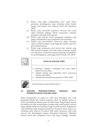 57
(i) Projek yang dapat mengukuhkan daya saing sektor
pertanian, pembangunan yang seimbang antara bandar
dengan luar bandar serta Industri Kecil dan Sederhana
(IKS).
(ii) Projek yang memenuhi keperluan ekonomi dan sosial
rakyat daripada pelbagai lapisan masyarakat, terutama
golongan yang tidak berkeupayaan.
(iii) Projek yang memberi kesan pengganda, limpahan yang
tinggi, meningkatkan daya pengeluaran dan kecekapan.
(iv) Projek yang menyebabkan kebocoran dalam ekonomi
seperti komposisi import yang tinggi dan faedah yang kecil
perlu diminimumkan.
(v) Projek yang mempunyai reka bentuk dan struktur yang
lebih bersifat fungsian, dan tidak hanya bertumpu kepada
saiz yang besar, cantik dan mewah sahaja bagi mengelakkan
kos penyelenggaraan yang tinggi (Zaid Ahmad et al., 2006).
SOALAN DALAM TEKS
4. Huraikan matlamat serampang dua mata dalam
Dasar Ekonomi Baru.
5. Apakah strategi yang digunakan untuk menyusun
semula masyarakat?
6. Apakah punca berlakunya peristiwa 13 Mei 1969?
Semak jawapan anda di akhir bab ini.
4.6 SEKTOR PERINDUSTRIAN SEBAGAI ASAS
PEMBENTUKAN NEGARA MAJU
Sektor perindustrian di negara ini telah lama dimulakan iaitu sejak
penjajahan British lagi. Namun tumpuan sektor ini tidaklah meluas, ia
hanya membabitkan industri getah dan bijih timah. Pergantungan kepada
dua industri ini telah mendatangkan keadaan tidak stabil kepada ekonomi
negara apabila berlakunya kejatuhan harga komiditi tersebut. Pengeluaran
yang berlebihan telah mengatasi penawaran di pasaran dunia. Justeru itu,
menjelang akhir abad ke-18 industri bijih timah khususnya telah mula
merosot jika dibandingkan dengan abad-abad sebelumnya. Manakala
industri getah pula mengalami turun naik harga sehingga memaksa
 