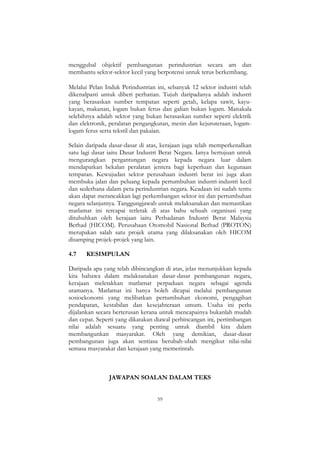 59
menggubal objektif pembangunan perindustrian secara am dan
membantu sektor-sektor kecil yang berpotensi untuk terus berkembang.
Melalui Pelan Induk Perindustrian ini, sebanyak 12 sektor industri telah
dikenalpasti untuk diberi perhatian. Tujuh daripadanya adalah industri
yang berasaskan sumber tempatan seperti getah, kelapa sawit, kayu-
kayan, makanan, logam bukan ferus dan galian bukan logam. Manakala
selebihnya adalah sektor yang bukan berasaskan sumber seperti elektrik
dan elektronik, peralatan pengangkutan, mesin dan kejuruteraan, logam-
logam ferus serta tekstil dan pakaian.
Selain daripada dasar-dasar di atas, kerajaan juga telah memperkenalkan
satu lagi dasar iaitu Dasar Industri Berat Negara. Ianya bertujuan untuk
mengurangkan pergantungan negara kepada negara luar dalam
mendapatkan bekalan peralatan jentera bagi keperluan dan kegunaan
tempatan. Kewujudan sektor perusahaan industri berat ini juga akan
membuka jalan dan peluang kepada pertumbuhan industri-industri kecil
dan sederhana dalam peta perindustrian negara. Keadaan ini sudah tentu
akan dapat merancakkan lagi perkembangan sektor ini dan pertumbuhan
negara selanjutnya. Tanggungjawab untuk melaksanakan dan memastikan
matlamat ini tercapai terletak di atas bahu sebuah organisasi yang
ditubuhkan oleh kerajaan iaitu Perbadanan Industri Berat Malaysia
Berhad (HICOM). Perusahaan Otomobil Nasional Berhad (PROTON)
merupakan salah satu projek utama yang dilaksanakan oleh HICOM
disamping projek-projek yang lain.
4.7 KESIMPULAN
Daripada apa yang telah dibincangkan di atas, jelas menunjukkan kepada
kita bahawa dalam melaksanakan dasar-dasar pembangunan negara,
kerajaan meletakkan matlamat perpaduan negara sebagai agenda
utamanya. Matlamat ini hanya boleh dicapai melalui pembangunan
sosioekonomi yang melibatkan pertumbuhan ekonomi, pengagihan
pendapatan, kestabilan dan kesejahteraan umum. Usaha ini perlu
dijalankan secara berterusan kerana untuk mencapainya bukanlah mudah
dan cepat. Seperti yang dikatakan diawal perbincangan ini, pertimbangan
nilai adalah sesuatu yang penting untuk diambil kira dalam
membangunkan masyarakat. Oleh yang demikian, dasar-dasar
pembangunan juga akan sentiasa berubah-ubah mengikut nilai-nilai
semasa masyarakat dan kerajaan yang memerintah.
JAWAPAN SOALAN DALAM TEKS
 