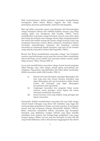 6
Pada keseluruhannnya definisi perkataan masyarakat memperlihatkan
keseragaman dalam bahasa Melayu, Inggeris dan Arab sebagai
perkongsian, persatuan, perkumpulan, usahasama dan pergaulan.
Dari segi istilah, masyarakat seperti yang dijelaskan oleh Kuncaraningrat
sebagai kelompok terbesar dari makhluk-makhluk manusia yang hidup
terjaring dalam satu kebudayaan (Sidi Gazalba, 1986:5). Linton
mendefinisikan masyarakat sebagai kelompok manusia yang telah cukup
lama hidup dan berkerja-sama sehingga mereka dapat mengorganisasikan
diri mereka dan berfikir tentang diri mereka sebagai kesatuan sosial yang
mempunyai batas-batas tertentu. Beliau selanjutnya menjelaskan bahawa
kewujudan kesinambungan, kelanjutan dan perpaduan sesebuah
masyarakat itu bergantung kepada kemahuan yang sama di hati sanubari
setiap individu masyarakat tersebut (Sidi Gagazalba, 1986:5).
Roucek dan Waren mendefinisikan masyarakat sebagai “satu kumpulan
manusia yang berhubungan secara tetap dan tersusun dalam menjalankan
aktiviti-aktivitinya secara kolektif dan merasakan bahawa mereka adalah
hidup bersama” (Musa Ahmad, 2006: 8).
Lyson pula mendefinisikan masyarakat sebagai bentuk-bentuk pergaulan
hidup keluarga, suku, etnik, bangsa, jemaah agama, persyarikatan dan
sebagainya. Tiga perkara yang ditekankan oleh beliau dalam memberikan
definisi masyarakat adalah (Sidi Gazalba, 1986: 6):
(i) Sebutan jenis iaitu kelompok yang dapat dibayangkan dari
jenis yang sama iaitu sesama manusia, kelompok yang
dapat dibayangkan dari segi kewujudannya dalam bentuk
konkrit dan kelompok yang dapat dibayangkan
kewujudannya dari segi abstrak.
(ii) Lingkungan masyarakat iaitu pergaulan hidup sesama
manusia, semua golongan, semua lapisan dan semua
kelompok membentuk masyarakat.
(iii) Semua kesatuan sosial yang meliputi setiap golongan dan
lapisan masyarakat.
Hammudah Abdalati mendefinisikan masyarakat dari segi istilah sebagai
seluruh bentuk hubungan yang diatur oleh keakraban yang tinggi dari
seseorang dalam pergaulannya dengan seseorang yang lain. Ia merupakan
bentuk awal bagi terciptanya keluarga (Hammudah Abdalati, 1983:81).
Beliau selanjutnya menjelaskan bahawa masyarakat juga merupakan
kelompok yang didalamnya terdapat individu yang dapat memiliki
sebahagian besar kegiatan dan berbagai-bagai pengalaman yang sangat
berguna baginya. Dalam erti kata yang lain kelompok di mana ahli-ahli
yang berada didalamnya terikat oleh perasaan tanggungjawab dan identiti
 