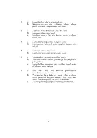 60
1. (a) Sungai dan laut bekerja sebagai nelayan.
(b) Kampung-kampung dan pedalaman bekerja sebagai
petani, penternak dan pemungut hasil hutan.
2. (a) Membawa masuk buruh dari China dan India.
(b) Memperkenalkan dasar buruh.
(c) Membina jalanraya dan jalan keretapi untuk membawa
keluar hasil.
3. (a) Menetapkan jenis pekerjaan mengikut kaum.
(b) Menempatkan kelompok etnik mengikut kawasan dan
wilayah.
4. (a) Menyusun semula masyarakat.
(b) Membasmi kemiskinan tanpa mengira kaum.
5. (a) Memodenkan kawasan-kawasan luar bandar.
(b) Menyusun semula struktur gunatenaga dan penglibatan
pelbagai kaum.
(c) Menambahkan penguasaan dan pemilikan modal saham
di kalangan rakyat Malaysia.
6. (a) Rasa tidak puas hati terhadap pembangunan
sosioekonomi antara kaum.
(b) Pembahagian harta kekayaan negara tidak seimbang
antara penduduk tempatan dengan orang asing serta
antara kaum bumiputera dan bukan bumiputera.
(c) Masalah gunatenaga yang tidak seimbang antara kaum.
 