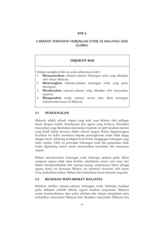 61
BAB 5
CABARAN TERHADAP HUBUNGAN ETNIK DI MALAYSIA DAN
GLOBAL
OBJEKTIF BAB
Selepas mengikuti bab ini, anda seharusnya boleh:
1. Menyenaraikan cabaran-cabaran hubungan etnik yang dihadapi
oleh rakyat Malaysia
2. Menerangkan cabaran-cabaran hubungan etnik yang perlu
ditempuhi
3. Membezakan cabaran-cabaran yang dihadapi oleh masyarakat
majmuk
4. Menganalisis setiap cabaran secara telus demi mencapai
keharmonian kaum di Malaysia
5.1 PENGENALAN
Malaysia adalah sebuah negara yang unik yang didiami oleh pelbagai
kaum dengan tradisi, kebudayaan dan agama yang berbeza. Keunikan
masyarakat yang dinamakan masyarakat majmuk ini ialah keadaan mereka
yang boleh hidup bersama dalam sebuah negara. Walau bagaimanapun
keunikan ini boleh membawa kepada persengketaan andai tidak dijaga
dengan betul. Sebarang kesilapan kecil boleh menggugat hubungan yang
sedia terjalin. Oleh itu persoalan hubungan etnik dan perpaduan tidak
boleh dipandang remeh untuk mewujudkan kestabilan dan keamanan
negara.
Dalam merealisasikan hubungan etnik beberapa perkara perlu diberi
tumpuan supaya tidak akan berlaku salahfaham antara satu sama lain
dalam mempertahankan hak masing-masing, umpamanya Islam sebagai
agama rasmi, isu ketuanan Melayu, isu dominasi ekonomi oleh kaum
Cina, kedudukan bahasa Melayu dan kedudukan kaum minoriti yang lain.
5.2 KEADAAN MASYARAKAT MALAYSIA
Sebelum melihat cabaran-cabaran hubungan etnik, beberapa keadaan
perlu didalami terlebih dahulu seperti keadaan masyarakat Malaysia
secara keseluruhannya dari sudut sebelum dan selepas penjajahan serta
kedudukan masyarakat Malaysia kini. Keadaan masyarakat Malaysia kini
 