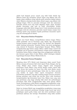 62
adalah hasil daripada proses sejarah yang tidak boleh diubah lagi.
Malaysia bukan lagi merupakan sebuah negara yang didiami oleh satu
bangsa sahaja sebaliknya setiap individu perlu menerima hakikat bahawa
rakyat Malaysia sekarang berada dalam sebuah negara yang didiami oleh
pelbagai bangsa. Oleh itu persoalan hubungan etnik dan cabarannya
bukanlah perkara kecil yang boleh dilupakan begitu sahaja. Keadaan
pluraliti masyarakat yang unik ini boleh menyebabkan berlaku
ketegangan andai tidak diatasi dengan betul. Untuk memahami persoalan
hubungan etnik dan cabarannya, persoalan sejarah lampau ataupun latar
belakang sejarah yang membawa kepada pembinaan masyarakat seperti
yang ada sekarang perlu di fahami.
5.2.1 Masyarakat Sebelum Penjajahan
Sejarah awal Tanah Melayu memperlihatkan bahawa bangsa Melayu
adalah penduduk asal di Nusantara sejak dahulu lagi. Kemunculan
kerajaan-kerajaan seperti kerajaan Kedah Tua, Srivijaya dan Majapahit
adalah lambang kemunculan Tamadun Melayu dan pusat perdagangan
yang terkenal di Nusantara. Kegemerlapan Kerajaan Melayu Melaka
memperkuatkan lagi bahawa bangsa Melayu adalah bangsa terawal dan
penduduk asal di Nusantara. Kewujudannya sebagai pusat perdagangan,
kedudukan bahasa Melayu sebagai lingua franca, penggunaaan tulisan Jawi
dan kekuatan agama Islam di alam Melayu adalah sebahagian daripada
kegemilangan Kerajaan Melayu Melaka ketika itu.
5.2.2 Masyarakat Semasa Penjajahan
Menjelang tahun 1875, British mula berperanan dalam sejarah Tanah
Melayu terutama di kawasan bijih timah seperti Perak, Selangor, dan Sg.
Ujung. Melalui dasar campur tangan, Inggeris mula menguasai
keseluruhan Tanah Melayu yang mewah dengan sumber seperti bijih
timah. Kesan dari keadaan ini, kaum Cina telah mula dibawa masuk
untuk bekerja di sektor perlombongan. Selain dari itu, faktor penolak
yang berlaku di negara China seperti kesengsaraan ekonomi,
pertambahan penduduk yang tidak seimbang dengan kawasan pertanian,
peluang pekerjaan yang terhad dan lain-lain faktor telah membantu
mempercepatkan lagi kemasukan kaum Cina. Dalam masa yang sama
juga permintaan yang tinggi terhadap bijih timah dan perkembangan
perusahaan bijih timah mengkehendaki lebih ramai pekerja dibawa
masuk. Kesimpulannya, pihak British menggalakkan penghijrahan orang-
orang Cina ke Tanah Melayu bagi tujuan pembangunan ekonomi mereka.
Selain itu, kerajaan British juga menggalakkan penghijrahan orang-orang
India untuk memenuhi permintaan terhadap tenaga buruh bagi sektor
perladangan seperti getah, kelapa sawit dan sektor pembinaan seperti
pembinaan jalanraya dan keretapi. Pertambahan orang India semakin
 